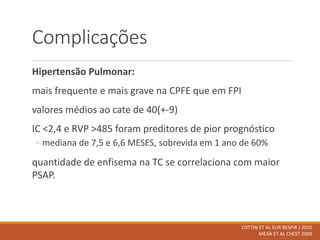 Complicações
Hipertensão Pulmonar:
mais frequente e mais grave na CPFE que em FPI
valores médios ao cate de 40(+-9)
IC <2,4 e RVP >485 foram preditores de pior prognóstico
◦ mediana de 7,5 e 6,6 MESES, sobrevida em 1 ano de 60%
quantidade de enfisema na TC se correlaciona com maior
PSAP.
COTTIN ET AL EUR RESPIR J 2010
MEJÍA ET AL CHEST 2009
 