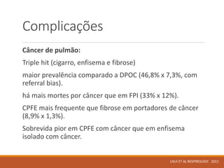 Complicações
Câncer de pulmão:
Triple hit (cigarro, enfisema e fibrose)
maior prevalência comparado a DPOC (46,8% x 7,3%, com
referral bias).
há mais mortes por câncer que em FPI (33% x 12%).
CPFE mais frequente que fibrose em portadores de câncer
(8,9% x 1,3%).
Sobrevida pior em CPFE com câncer que em enfisema
isolado com câncer.
USUI ET AL RESPIROLOGY . 2011
 