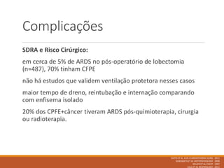 Complicações
SDRA e Risco Cirúrgico:
em cerca de 5% de ARDS no pós-operatório de lobectomia
(n=487), 70% tinham CFPE
não há estudos que validem ventilação protetora nesses casos
maior tempo de dreno, reintubação e internação comparando
com enfisema isolado
20% dos CPFE+câncer tiveram ARDS pós-quimioterapia, cirurgia
ou radioterapia.
SAITO ET AL EUR J CARDIOTHORAC SURG . 2011
KAWABATA ET AL HISTOPATHOLOGY . 2008
KELLER ET AL CHEST . 1997
USUI ET AL RESPIROLOGY . 2011
 
