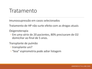 Tratamento
Imunossupressão em casos selecionados
Tratamento de HP não surte efeito com as drogas atuais
Oxigenoterapia
◦ Em uma série de 20 pacientes, 80% precisaram de O2
domiciliar ao final de 5 anos.
Transplante de pulmão
◦ transplante uni?
◦ “boa” espirometria pode adiar listagem
JANKOWICH ET AL LUNG 2010
 