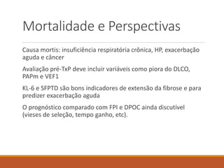 Mortalidade e Perspectivas
Causa mortis: insuficiência respiratória crônica, HP, exacerbação
aguda e câncer
Avaliação pré-TxP deve incluir variáveis como piora do DLCO,
PAPm e VEF1
KL-6 e SFPTD são bons indicadores de extensão da fibrose e para
predizer exacerbação aguda
O prognóstico comparado com FPI e DPOC ainda discutível
(vieses de seleção, tempo ganho, etc).
 