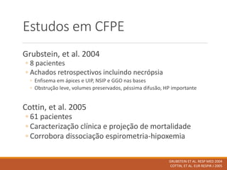 Estudos em CFPE
Grubstein, et al. 2004
◦ 8 pacientes
◦ Achados retrospectivos incluindo necrópsia
◦ Enfisema em ápices e UIP, NSIP e GGO nas bases
◦ Obstrução leve, volumes preservados, péssima difusão, HP importante
Cottin, et al. 2005
◦ 61 pacientes
◦ Caracterização clínica e projeção de mortalidade
◦ Corrobora dissociação espirometria-hipoxemia
GRUBSTEIN ET AL. RESP MED 2004
COTTIN, ET AL. EUR RESPIR J 2005
 