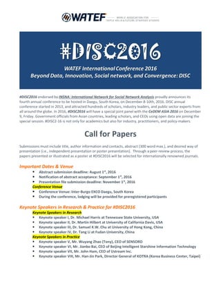 #DISC2016 endorsed by INSNA: International Network for Social Network Analysis proudly announces its
fourth annual conference to be hosted in Daegu, South Korea, on December 8-10th, 2016. DISC annual
conference started in 2013, and attracted hundreds of scholars, industry leaders, and public sector experts from
all around the globe. In 2016, #DISC2016 will have a special joint panel with the CeDEM ASIA 2016 on December
9, Friday. Government officials from Asian countries, leading scholars, and CEOs using open data are joining the
special session. #DISC2-16 is not only for academics but also for industry, practitioners, and policy-makers.
Call for Papers
Submissions must include title, author information and contacts, abstract (300 word max.), and desired way of
presentation (i.e., independent presentation or poster presentation). Through a peer-review process, the
papers presented or illustrated as a poster at #DISC2016 will be selected for internationally renowned journals.
Important Dates & Venue
 Abstract submission deadline: August 1st
, 2016
 Notification of abstract acceptance: September 1st
, 2016
 Presentation file submission deadline: November 1st
, 2016
Conference Venue
 Conference Venue: Inter-Burgo EXCO Daegu, South Korea
 During the conference, lodging will be provided for preregistered participants
Keynote Speakers in Research & Practice for #DISC2016
Keynote Speakers in Research
 Keynote speaker I, Dr. Michael Harris at Tennessee State University, USA
 Keynote speaker II, Dr. Martin Hilbert at University of California Davis, USA
 Keynote speaker III, Dr. Samuel K.W. Chu at University of Hong Kong, China
 Keynote speaker IV, Dr. Tang Li at Fudan University, China
Keynote Speakers in Practice
 Keynote speaker V, Mr. Wuyang Zhao (Tony), CEO of SENSORO
 Keynote speaker VI, Mr. Jianbo Bai, CEO of Beijing Intelligent Starshine Information Technology
 Keynote speaker VII, Mr. John Ham, CEO of Ustream Inc.
 Keynote speaker VIII, Mr. Han-Jin Park, Director General of KOTRA (Korea Business Center, Taipei)
 