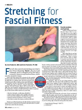 26 canfitpro MAY/JUNE 2013
F
irst off—this is not about stretching your client’s
face! We’re discussing ‘fascia’—the one word
commonly used to categorize all of the body’s
connective tissue except blood and bone, which
are also connective tissue.
Fascia has been ignored for centuries by the medical,
therapy, sports, and yes, fitness industries. It has long been
thought that it is nothing more than the fuzzy glue that
tacks down your skin to muscle, wraps around all muscles
and basically connects everything to well, everything!
While that part is still true, pioneers like Robert
Schleip, PhD and Thomas Myers, LMT and founder of
KMI, have used research and therapy in fascia to promote
the importance of fascia in health and fitness. Here is a partial
list of where fascia affects function in your body:
• Muscles (strength, conditioning, flexibility)
• Joints (range of motion, pain, mobility patterns)
• Nervous system (balance, coordination, reaction)
• Immune system (resistance to stress, toxins)
• Circulatory system (hormones, nutrition delivery)
If fascia can affect function in virtually all these systems of your
body, then it is a priority for all trainers and instructors to under-
stand basics about fascial anatomy.
Fascial anatomy
and function
Author of Anatomy Trains,
Thomas Myers likes to say,
“We started out as an embryo
with only one muscle that then
divided into 600 muscles when
we were born”. This is a great
image for how all muscles came
from one, so that even after they
divided into 600 muscles each
with its own name, they do not
function or communicate in
isolation. Brain research has
confirmed that we learn to
groove movement patterns with
multiple muscles not single
muscles.
Myers also likes to say that
“muscles without fascia is just
hamburger”. That is, fascia
gives not just form or shape
to muscles and therefore our
entire body soft tissue structure
but also determines function.
After all, if you get a tear in the
fascia covering a muscle, that muscle does not function well at all
and can cause a lot of pain. In fact research shows that most soft
tissue injuries occur in connective tissue more than in the muscle.
Since fascia connects to everything in the body, it has a tendency
to shorten and thicken when you are under physical, mental or
emotional stress. Kind of like when a callous first develops when
you first start training with a barbell; that’s how fascia reacts to
stress. It can also scar down and cause improper or even painful
muscle contraction or stretching; and of course, imbalances in
fascia can form trigger points. All of these things can produce
faulty movement patterns.
Therefore, when we see our client perform a squat
incorrectly, the real cause of the problem can come from
many areas, making it more complicated to assess. But
if we learn to ‘see’ the body in a series of long connected
lines, then it is much easier to assess and address your cli-
ent’s imbalances and even pain. You can trace the lines to the
source(s) of the compensations. That is, you should be able to see
where the fascia is under compression, where it is under tension
and where it gets twisted.
Understanding and fixing the real cause of poor movement
patterns like the squat and not just the compensation is the real
solution. Much of the time the cause and the solution is in the fascia.
The Stretch To Win™ (STW) System provides two big solutions
that everyone in fitness can master and implement if they want to
be on the cutting edge of fascial training with their clients:
1. Fascial Stretch Therapy™ (FST™)
2. LifeStretch™
Stretching for
Fascial Fitness
HEALTH
By Ann Frederick, KMI and Chris Frederick, PT, KMI
“Traction”
 