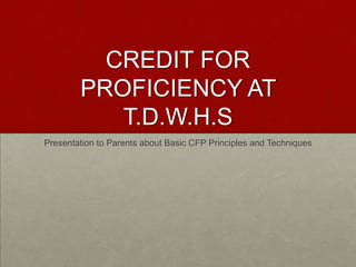 CREDIT FOR PROFICIENCY AT T.D.W.H.S Presentation to Parents about Basic CFP Principles and Techniques 