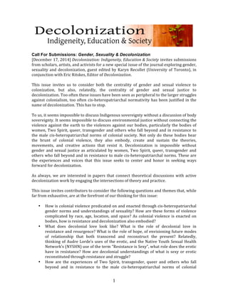  1	
  
	
  
	
  
Call For Submissions: Gender, Sexuality & Decolonization
[December	
  17,	
  2014]	
  Decolonization:	
  Indigeneity,	
  Education	
  &	
  Society	
  invites	
  submissions	
  
from	
  scholars,	
  artists,	
  and	
  activists	
  for	
  a	
  new	
  special	
  issue	
  of	
  the	
  journal	
  exploring	
  gender,	
  
sexuality	
  and	
  decolonization,	
  guest	
  edited	
  by	
  Karyn	
  Recollet	
  (University	
  of	
  Toronto),	
  in	
  
conjunction	
  with	
  Eric	
  Ritskes,	
  Editor	
  of	
  Decolonization.	
  
	
  
This	
   issue	
   invites	
   us	
   to	
   consider	
   both	
   the	
   centrality	
   of	
   gender	
   and	
   sexual	
   violence	
   to	
  
colonization,	
   but	
   also,	
   relatedly,	
   the	
   centrality	
   of	
   gender	
   and	
   sexual	
   justice	
   to	
  
decolonization.	
  Too	
  often	
  these	
  issues	
  have	
  been	
  seen	
  as	
  peripheral	
  to	
  the	
  larger	
  struggles	
  
against	
  colonialism,	
  too	
  often	
  cis-­‐heteropatriarchal	
  normativity	
  has	
  been	
  justified	
  in	
  the	
  
name	
  of	
  decolonization.	
  This	
  has	
  to	
  stop.	
  
	
  
To	
  us,	
  it	
  seems	
  impossible	
  to	
  discuss	
  Indigenous	
  sovereignty	
  without	
  a	
  discussion	
  of	
  body	
  
sovereignty.	
  It	
  seems	
  impossible	
  to	
  discuss	
  environmental	
  justice	
  without	
  connecting	
  the	
  
violence	
  against	
  the	
  earth	
  to	
  the	
  violences	
  against	
  our	
  bodies,	
  particularly	
  the	
  bodies	
  of	
  
women,	
  Two	
  Spirit,	
  queer,	
  transgender	
  and	
  others	
  who	
  fall	
  beyond	
  and	
  in	
  resistance	
  to	
  
the	
  male	
  cis-­‐heteropatriarchal	
  norms	
  of	
  colonial	
  society.	
  Not	
  only	
  do	
  these	
  bodies	
  bear	
  
the	
   brunt	
   of	
   colonial	
   violence,	
   they	
   also	
   embody,	
   create	
   and	
   sustain	
   the	
   theories,	
  
movements,	
   and	
   creative	
   actions	
   that	
   resist	
   it.	
   Decolonization	
   is	
   impossible	
   without	
  
gender	
  and	
  sexual	
  justice	
  as	
  articulated	
  by	
  women,	
  Two	
  Spirit,	
  queer,	
  transgender	
  and	
  
others	
  who	
  fall	
  beyond	
  and	
  in	
  resistance	
  to	
  male	
  cis-­‐heteropatriarchal	
  norms.	
  These	
  are	
  
the	
   experiences	
   and	
   voices	
   that	
   this	
   issue	
   seeks	
   to	
   center	
   and	
   honor	
   in	
   seeking	
   ways	
  
forward	
  for	
  decolonization.	
  
	
  
As	
  always,	
  we	
  are	
  interested	
  in	
  papers	
  that	
  connect	
  theoretical	
  discussions	
  with	
  active	
  
decolonization	
  work	
  by	
  engaging	
  the	
  intersections	
  of	
  theory	
  and	
  practice.	
  
	
  
This	
  issue	
  invites	
  contributors	
  to	
  consider	
  the	
  following	
  questions	
  and	
  themes	
  that,	
  while	
  
far	
  from	
  exhaustive,	
  are	
  at	
  the	
  forefront	
  of	
  our	
  thinking	
  for	
  this	
  issue:	
  
	
  
• How	
  is	
  colonial	
  violence	
  predicated	
  on	
  and	
  enacted	
  through	
  cis-­‐heteropatriarchal	
  
gender	
  norms	
  and	
  understandings	
  of	
  sexuality?	
  How	
  are	
  these	
  forms	
  of	
  violence	
  
complicated	
  by	
  race,	
  age,	
  location,	
  and	
  space?	
  As	
  colonial	
  violence	
  is	
  enacted	
  on	
  
bodies,	
  how	
  is	
  resistance	
  and	
  decolonization	
  also	
  embodied?	
  
• What	
   does	
   decolonial	
   love	
   look	
   like?	
   What	
   is	
   the	
   role	
   of	
   decolonial	
   love	
   in	
  
resistance	
  and	
  resurgence?	
  What	
  is	
  the	
  role	
  of	
  hope,	
  of	
  envisioning	
  future	
  modes	
  
of	
   relationship	
   that	
   both	
   transcend	
   and	
   reconstruct	
   the	
   present?	
   Relatedly,	
  
thinking	
  of	
  Audre	
  Lorde’s	
  uses	
  of	
  the	
  erotic,	
  and	
  the	
  Native	
  Youth	
  Sexual	
  Health	
  
Network’s	
  (NYSHN)	
  use	
  of	
  the	
  term	
  “Resistance	
  is	
  Sexy”,	
  what	
  role	
  does	
  the	
  erotic	
  
have	
  in	
  resistance?	
  How	
  are	
  decolonial	
  understandings	
  of	
  what	
  is	
  sexy	
  or	
  erotic	
  
reconstituted	
  through	
  resistance	
  and	
  struggle?	
  
• How	
   are	
   the	
   experiences	
   of	
   Two	
   Spirit,	
   transgender,	
   queer	
   and	
   others	
   who	
   fall	
  
beyond	
   and	
   in	
   resistance	
   to	
   the	
   male	
   cis-­‐heteropatriarchal	
   norms	
   of	
   colonial	
  
 