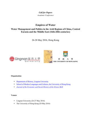 Call for Papers
Academic Conference
Empires of Water
Water Management and Politics in the Arid Regions of China, Central
Eurasia and the Middle East (16th-20th centuries)
26-28 May 2016, Hong Kong
Organization
• Department of History, Lingnan University
• School of Modern Languages and Cultures, the University of Hong Kong
• Journal of the Economic and Social History of the Orient, Brill
Venues
• Lingnan University (26-27 May 2016)
• The University of Hong Kong (28 May 2016)
 