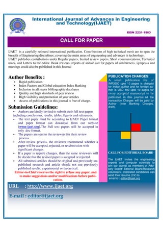 International Journal of Advances in Engineering
                            and Technology(IJAET)

                                                                                          ISSN 2231-1963


                                        CALL FOR PAPER

IJAET is a carefully refereed international publication. Contributions of high technical merit are to span the
breadth of Engineering disciplines; covering the main areas of engineering and advances in technology.
IJAET publishes contributions under Regular papers, Invited review papers, Short communications, Technical
notes, and Letters to the editor. Book reviews, reports of and/or call for papers of conferences, symposia and
meetings could also be published in this Journal


Author Benefits :                                                          PUBLICATION CHARGES:
                                                                           A small publication fee of
    •   Rapid publication                                                  INR3500 upto 10 pages is charged
    •   Index Factors and Global education Index Ranking                   for Indian author and for foreign au-
    •   Inclusion in all major bibliographic databases                     thor is USD 100 upto 10 pages for
    •   Quality and high standards of peer review                          every accepted manuscript to be
    •   High visibility and promotion of your articles                     published in this journal. All the
    •   Access of publications in this journal is free of charge.          transaction Charges will be paid by
                                                                           Author (Inter Banking Charges,
Submission Guidelines:
           Guidelines                                                      draft).
   •   Authors are kindly invited to submit their full text papers
   including conclusions, results, tables, figures and references.
   • The text paper must be according to IJAET Paper format
       and paper format can download from our website
       (www.ijaet.org).The Full text papers will be accepted in
       only .doc format.
   • The papers are sent to the reviewers for their review
        process.
   • After review process, the reviewer recommend whether a
       paper will be accepted, rejected, or resubmission with
       significant changes.
   • If a paper is require changes, than the same reviewers will           CALL FOR EDITORIAL BOARD
       be decide that the revised paper is accepted or rejected.
                                                                           The IJAET invites the engineering
   • All submitted articles should be original and previously un-
                                                                           experts and computer scientists to
       published research and article should not use previously            join our journal as members of Advi-
       published results, experimental or theoretical.                     sory Board/ Editorial Board/Research
    Editor-in-Chief reserves the right to refuse any paper, and            volunteers. Interested candidates can
        to make suggestions and/or modifications before publi-             send their resume (CV) to
                                                                            email id : editor@ijaet.org
                                   cation.

URL         : http://www.ijaet.org
E-mail : editor@ijaet.org
 