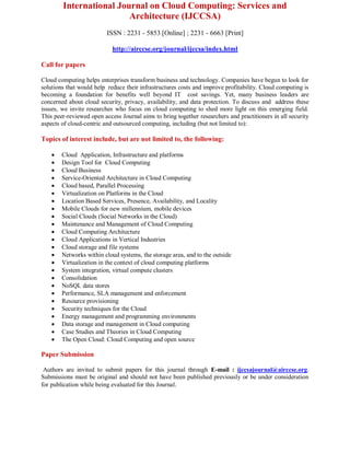 International Journal on Cloud Computing: Services and
Architecture (IJCCSA)
ISSN : 2231 - 5853 [Online] ; 2231 - 6663 [Print]
http://airccse.org/journal/ijccsa/index.html
Call for papers
Cloud computing helps enterprises transform business and technology. Companies have begun to look for
solutions that would help reduce their infrastructures costs and improve profitability. Cloud computing is
becoming a foundation for benefits well beyond IT cost savings. Yet, many business leaders are
concerned about cloud security, privacy, availability, and data protection. To discuss and address these
issues, we invite researches who focus on cloud computing to shed more light on this emerging field.
This peer-reviewed open access Journal aims to bring together researchers and practitioners in all security
aspects of cloud-centric and outsourced computing, including (but not limited to):
Topics of interest include, but are not limited to, the following:
 Cloud Application, Infrastructure and platforms
 Design Tool for Cloud Computing
 Cloud Business
 Service-Oriented Architecture in Cloud Computing
 Cloud based, Parallel Processing
 Virtualization on Platforms in the Cloud
 Location Based Services, Presence, Availability, and Locality
 Mobile Clouds for new millennium, mobile devices
 Social Clouds (Social Networks in the Cloud)
 Maintenance and Management of Cloud Computing
 Cloud Computing Architecture
 Cloud Applications in Vertical Industries
 Cloud storage and file systems
 Networks within cloud systems, the storage area, and to the outside
 Virtualization in the context of cloud computing platforms
 System integration, virtual compute clusters
 Consolidation
 NoSQL data stores
 Performance, SLA management and enforcement
 Resource provisioning
 Security techniques for the Cloud
 Energy management and programming environments
 Data storage and management in Cloud computing
 Case Studies and Theories in Cloud Computing
 The Open Cloud: Cloud Computing and open source
Paper Submission
Authors are invited to submit papers for this journal through E-mail : ijccsajournal@airccse.org.
Submissions must be original and should not have been published previously or be under consideration
for publication while being evaluated for this Journal.
 