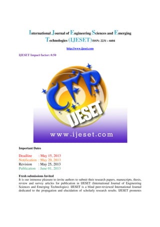 International Journal of Engineering Sciences and Emerging
Technologies (IJESET)ISSN: 2231 – 6604
http://www.ijeset.com
IJESET Impact factor: 0.50
Important Dates
Deadline : May 15, 2013
Notification : May 20, 2013
Revision : May 25, 2013
Publication : June 01, 2013
Fresh submissions Invited
It is our immense pleasure to invite authors to submit their research papers, manuscripts, thesis,
review and survey articles for publication in IJESET (International Journal of Engineering
Sciences and Emerging Technologies). IJESET is a blind peer-reviewed International Journal
dedicated to the propagation and elucidation of scholarly research results. IJESET promotes
 