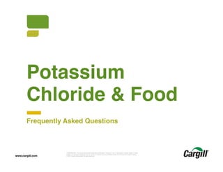 Potassium
Chloride & Food!
Frequently Asked Questions!

Potassium Chloride Product FAQ!

www.cargill.com!

CONFIDENTIAL. This document contains trade secret information. Disclosure, use or reproduction outside Cargill or inside
Cargill, to or by those employees who do not have a need to know is prohibited except as authorized by Cargill in writing.!
© 2013 Cargill, Incorporated. All rights reserved.!

!

© 2013 Cargill, Incorporated. All rights reserved.

 