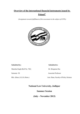 Overview of the international financial instruments issued by
Poland”
(Assignment towards fulfillment of the assessment in the subject of CFPL)
Submitted by: Submitted to:
Manisha Singh (Roll No. 702) Dr. Rituparna Das
Semester IX Associate Professor
BSc. (Hons.) LL.B. (Hons.) Asst. Dean, Faculty of Policy Science
National Law University, Jodhpur
Summer Session
(July – November 2013)
 