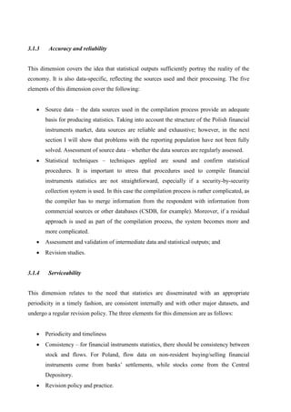 3.1.3 Accuracy and reliability
This dimension covers the idea that statistical outputs sufficiently portray the reality of the
economy. It is also data-specific, reflecting the sources used and their processing. The five
elements of this dimension cover the following:
 Source data – the data sources used in the compilation process provide an adequate
basis for producing statistics. Taking into account the structure of the Polish financial
instruments market, data sources are reliable and exhaustive; however, in the next
section I will show that problems with the reporting population have not been fully
solved. Assessment of source data – whether the data sources are regularly assessed.
 Statistical techniques – techniques applied are sound and confirm statistical
procedures. It is important to stress that procedures used to compile financial
instruments statistics are not straightforward, especially if a security-by-security
collection system is used. In this case the compilation process is rather complicated, as
the compiler has to merge information from the respondent with information from
commercial sources or other databases (CSDB, for example). Moreover, if a residual
approach is used as part of the compilation process, the system becomes more and
more complicated.
 Assessment and validation of intermediate data and statistical outputs; and
 Revision studies.
3.1.4 Serviceability
This dimension relates to the need that statistics are disseminated with an appropriate
periodicity in a timely fashion, are consistent internally and with other major datasets, and
undergo a regular revision policy. The three elements for this dimension are as follows:
 Periodicity and timeliness
 Consistency – for financial instruments statistics, there should be consistency between
stock and flows. For Poland, flow data on non-resident buying/selling financial
instruments come from banks’ settlements, while stocks come from the Central
Depository.
 Revision policy and practice.
 