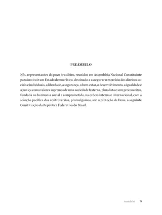 9
PREÂMBULO
Nós, representantes do povo brasileiro, reunidos em Assembleia Nacional Constituinte
para instituir um Estado democrático, destinado a assegurar o exercício dos direitos so-
ciais e individuais, a liberdade, a segurança, o bem-estar, o desenvolvimento, a igualdade e
a justiça como valores supremos de uma sociedade fraterna, pluralista e sem preconceitos,
fundada na harmonia social e comprometida, na ordem interna e internacional, com a
solução pacífica das controvérsias, promulgamos, sob a proteção de Deus, a seguinte
Constituição da República Federativa do Brasil.
sumário
 