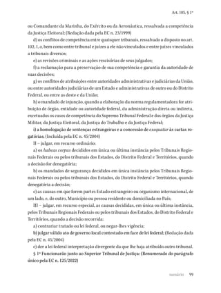 99
Art. 105, § 1º
ou Comandante da Marinha, do Exército ou da Aeronáutica, ressalvada a competência
da Justiça Eleitoral; (Redação dada pela EC n. 23/1999)
d) os conflitos de competência entre quaisquer tribunais, ressalvado o disposto no art.
102, I, o, bem como entre tribunal e juízes a ele não vinculados e entre juízes vinculados
a tribunais diversos;
e) as revisões criminais e as ações rescisórias de seus julgados;
f) a reclamação para a preservação de sua competência e garantia da autoridade de
suas decisões;
g) os conflitos de atribuições entre autoridades administrativas e judiciárias da União,
ou entre autoridades judiciárias de um Estado e administrativas de outro ou do Distrito
Federal, ou entre as deste e da União;
h) o mandado de injunção, quando a elaboração da norma regulamentadora for atri-
buição de órgão, entidade ou autoridade federal, da administração direta ou indireta,
excetuados os casos de competência do Supremo Tribunal Federal e dos órgãos da Justiça
Militar, da Justiça Eleitoral, da Justiça do Trabalho e da Justiça Federal;
i) a homologação de sentenças estrangeiras e a concessão de exequatur às cartas ro-
gatórias; (Incluída pela EC n. 45/2004)
II – julgar, em recurso ordinário:
a) os habeas corpus decididos em única ou última instância pelos Tribunais Regio-
nais Federais ou pelos tribunais dos Estados, do Distrito Federal e Territórios, quando
a decisão for denegatória;
b) os mandados de segurança decididos em única instância pelos Tribunais Regio-
nais Federais ou pelos tribunais dos Estados, do Distrito Federal e Territórios, quando
denegatória a decisão;
c) as causas em que forem partes Estado estrangeiro ou organismo internacional, de
um lado, e, do outro, Município ou pessoa residente ou domiciliada no País;
III – julgar, em recurso especial, as causas decididas, em única ou última instância,
pelos Tribunais Regionais Federais ou pelos tribunais dos Estados, do Distrito Federal e
Territórios, quando a decisão recorrida:
a) contrariar tratado ou lei federal, ou negar-lhes vigência;
b) julgar válido ato de governo local contestado em face de lei federal; (Redação dada
pela EC n. 45/2004)
c) der a lei federal interpretação divergente da que lhe haja atribuído outro tribunal.
§ 1º Funcionarão junto ao Superior Tribunal de Justiça: (Renumerado do parágrafo
único pela EC n. 125/2022)
sumário
 