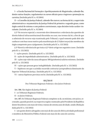 100
Art. 105, § 1º, I
I – a Escola Nacional de Formação e Aperfeiçoamento de Magistrados, cabendo-lhe,
dentre outras funções, regulamentar os cursos oficiais para o ingresso e promoção na
carreira; (Incluído pela EC n. 45/2004)
II – o Conselho da Justiça Federal, cabendo-lhe exercer, na forma da lei, a supervisão
administrativa e orçamentária da Justiça Federal de primeiro e segundo graus, como
órgão central do sistema e com poderes correicionais, cujas decisões terão caráter vin-
culante. (Incluído pela EC n. 45/2004)
§ 2º No recurso especial, o recorrente deve demonstrar a relevância das questões de
direito federal infraconstitucional discutidas no caso, nos termos da lei, a fim de que
a admissão do recurso seja examinada pelo Tribunal, o qual somente pode dele não
conhecer com base nesse motivo pela manifestação de 2/3 (dois terços) dos membros do
órgão competente para o julgamento. (Incluído pela EC n. 125/2022)
§ 3º Haverá a relevância de que trata o § 2º deste artigo nos seguintes casos: (Incluído
pela EC n. 125/2022)
I – ações penais; (Incluído pela EC n. 125/2022)
II – ações de improbidade administrativa; (Incluído pela EC n. 125/2022)
III – ações cujo valor da causa ultrapasse 500 (quinhentos) salários mínimos; (Incluído
pela EC n. 125/2022)
IV – ações que possam gerar inelegibilidade; (Incluído pela EC n. 125/2022)
V – hipóteses em que o acórdão recorrido contrariar jurisprudência dominante do
Superior Tribunal de Justiça; (Incluído pela EC n. 125/2022)
VI – outras hipóteses previstas em lei. (Incluído pela EC n. 125/2022)
SEÇÃO IV
Dos Tribunais Regionais Federais e dos Juízes Federais
Art. 106. São órgãos da Justiça Federal:
I – os Tribunais Regionais Federais;
II – os Juízes Federais.
Art. 107. Os Tribunais Regionais Federais compõem-se de, no mínimo, sete juízes, re-
crutados, quando possível, na respectiva região e nomeados pelo Presidente da República
dentre brasileiros com mais de trinta e menos de setenta anos de idade, sendo: (Redação
dada pela EC n. 122/2022)
I – um quinto dentre advogados com mais de dez anos de efetiva atividade profissional
e membros do Ministério Público Federal com mais de dez anos de carreira;
sumário
 