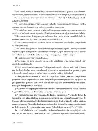 102
Art. 109, V
V–oscrimesprevistosemtratadoouconvençãointernacional,quando,iniciadaaexe-
cuçãonoPaís,oresultadotenhaoudevesseterocorridonoestrangeiro,oureciprocamente;
V-A–ascausasrelativasadireitoshumanosaqueserefereo§5ºdesteartigo;(Incluído
pela EC n. 45/2004)
VI – os crimes contra a organização do trabalho e, nos casos determinados por lei,
contra o sistema financeiro e a ordem econômico-financeira;
VII–oshabeascorpus,emmatériacriminaldesuacompetênciaouquandooconstrangi-
mentoprovierdeautoridadecujosatosnãoestejamdiretamentesujeitosaoutrajurisdição;
VIII – os mandados de segurança e os habeas data contra ato de autoridade federal,
excetuados os casos de competência dos tribunais federais;
IX – os crimes cometidos a bordo de navios ou aeronaves, ressalvada a competência
da Justiça Militar;
X–oscrimesdeingressooupermanênciairregulardeestrangeiro,aexecuçãodecarta
rogatória, após o exequatur, e de sentença estrangeira, após a homologação, as causas
referentes à nacionalidade, inclusive a respectiva opção, e à naturalização;
XI – a disputa sobre direitos indígenas.
§ 1º As causas em que a União for autora serão aforadas na seção judiciária onde tiver
domicílio a outra parte.
§ 2º As causas intentadas contra a União poderão ser aforadas na seção judiciária em
que for domiciliado o autor, naquela onde houver ocorrido o ato ou fato que deu origem
à demanda ou onde esteja situada a coisa, ou, ainda, no Distrito Federal.
§ 3º Lei poderá autorizar que as causas de competência da Justiça Federal em que forem
parte instituição de previdência social e segurado possam ser processadas e julgadas na
justiça estadual quando a comarca do domicílio do segurado não for sede de vara federal.
(Redação dada pela EC n. 103/2019)
§ 4º Na hipótese do parágrafo anterior, o recurso cabível será sempre para o Tribunal
Regional Federal na área de jurisdição do juiz de primeiro grau.
§ 5º Nas hipóteses de grave violação de direitos humanos, o Procurador-Geral da
República, com a finalidade de assegurar o cumprimento de obrigações decorrentes de
tratados internacionais de direitos humanos dos quais o Brasil seja parte, poderá suscitar,
peranteoSuperiorTribunaldeJustiça,emqualquerfasedoinquéritoouprocesso,incidente
de deslocamento de competência para a Justiça Federal. (Incluído pela EC n. 45/2004)
Art. 110. Cada Estado, bem como o Distrito Federal, constituirá uma seção judiciária
que terá por sede a respectiva Capital, e varas localizadas segundo o estabelecido em lei.
sumário
 