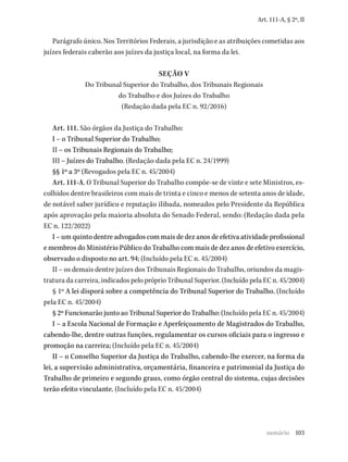 103
Art. 111-A, § 2º, II
Parágrafo único. Nos Territórios Federais, a jurisdição e as atribuições cometidas aos
juízes federais caberão aos juízes da justiça local, na forma da lei.
SEÇÃO V
Do Tribunal Superior do Trabalho, dos Tribunais Regionais
do Trabalho e dos Juízes do Trabalho
(Redação dada pela EC n. 92/2016)
Art. 111. São órgãos da Justiça do Trabalho:
I – o Tribunal Superior do Trabalho;
II – os Tribunais Regionais do Trabalho;
III – Juízes do Trabalho. (Redação dada pela EC n. 24/1999)
§§ 1º a 3º (Revogados pela EC n. 45/2004)
Art. 111-A. O Tribunal Superior do Trabalho compõe-se de vinte e sete Ministros, es-
colhidos dentre brasileiros com mais de trinta e cinco e menos de setenta anos de idade,
de notável saber jurídico e reputação ilibada, nomeados pelo Presidente da República
após aprovação pela maioria absoluta do Senado Federal, sendo: (Redação dada pela
EC n. 122/2022)
I – um quinto dentre advogados com mais de dez anos de efetiva atividade profissional
e membros do Ministério Público do Trabalho com mais de dez anos de efetivo exercício,
observado o disposto no art. 94; (Incluído pela EC n. 45/2004)
II – os demais dentre juízes dos Tribunais Regionais do Trabalho, oriundos da magis-
tratura da carreira, indicados pelo próprio Tribunal Superior. (Incluído pela EC n. 45/2004)
§ 1º A lei disporá sobre a competência do Tribunal Superior do Trabalho. (Incluído
pela EC n. 45/2004)
§ 2º Funcionarão junto ao Tribunal Superior do Trabalho: (Incluído pela EC n. 45/2004)
I – a Escola Nacional de Formação e Aperfeiçoamento de Magistrados do Trabalho,
cabendo-lhe, dentre outras funções, regulamentar os cursos oficiais para o ingresso e
promoção na carreira; (Incluído pela EC n. 45/2004)
II – o Conselho Superior da Justiça do Trabalho, cabendo-lhe exercer, na forma da
lei, a supervisão administrativa, orçamentária, financeira e patrimonial da Justiça do
Trabalho de primeiro e segundo graus, como órgão central do sistema, cujas decisões
terão efeito vinculante. (Incluído pela EC n. 45/2004)
sumário
 