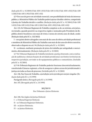 105
Art. 118, IV
dada pela EC n. 45/2004) (Vide ADI 3.423) (Vide ADI 3.431) (Vide ADI 3.432) (Vide ADI
3.520) (Vide ADI 3.392) (Vide ADI 3.432)
§ 3º Em caso de greve em atividade essencial, com possibilidade de lesão do interesse
público, o Ministério Público do Trabalho poderá ajuizar dissídio coletivo, competindo
à Justiça do Trabalho decidir o conflito. (Redação dada pela EC n. 45/2004) (Vide ADI
3.423) (Vide ADI 3.431) (Vide ADI 3.520) (Vide ADI 3.392) (Vide ADI 3.432)
Art. 115. Os Tribunais Regionais do Trabalho compõem-se de, no mínimo, sete juízes,
recrutados, quando possível, na respectiva região e nomeados pelo Presidente da Re-
pública dentre brasileiros com mais de trinta e menos de setenta anos de idade, sendo:
(Redação dada pela EC n. 122/2022)
I – um quinto dentre advogados com mais de dez anos de efetiva atividade profissional
e membros do Ministério Público do Trabalho com mais de dez anos de efetivo exercício,
observado o disposto no art. 94; (Redação dada pela EC n. 45/2004)
II – os demais, mediante promoção de juízes do trabalho por antiguidade e mereci-
mento, alternadamente. (Redação dada pela EC n. 45/2004)
§ 1º Os Tribunais Regionais do Trabalho instalarão a justiça itinerante, com a realiza-
ção de audiências e demais funções de atividade jurisdicional, nos limites territoriais da
respectiva jurisdição, servindo-se de equipamentos públicos e comunitários. (Incluído
pela EC n. 45/2004)
§ 2º Os Tribunais Regionais do Trabalho poderão funcionar descentralizadamente,
constituindo Câmaras regionais, a fim de assegurar o pleno acesso do jurisdicionado à
justiça em todas as fases do processo. (Incluído pela EC n. 45/2004)
Art. 116. Nas Varas do Trabalho, a jurisdição será exercida por um juiz singular. (Re-
dação dada pela EC n. 24/1999)
Parágrafo único. (Revogado pela EC n. 24/1999)
Art. 117. (Revogado pela EC n. 24/1999)
SEÇÃO VI
Dos Tribunais e Juízes Eleitorais
Art. 118. São órgãos da Justiça Eleitoral:
I – o Tribunal Superior Eleitoral;
II – os Tribunais Regionais Eleitorais;
III – os Juízes Eleitorais;
IV – as Juntas Eleitorais.
sumário
 