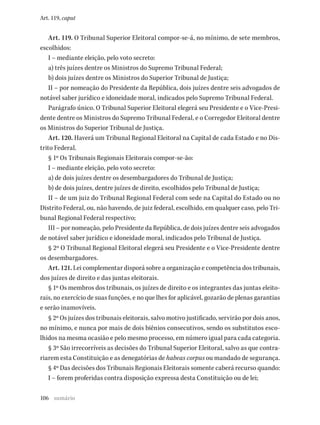 106
Art. 119, caput
Art. 119. O Tribunal Superior Eleitoral compor-se-á, no mínimo, de sete membros,
escolhidos:
I – mediante eleição, pelo voto secreto:
a) três juízes dentre os Ministros do Supremo Tribunal Federal;
b) dois juízes dentre os Ministros do Superior Tribunal de Justiça;
II – por nomeação do Presidente da República, dois juízes dentre seis advogados de
notável saber jurídico e idoneidade moral, indicados pelo Supremo Tribunal Federal.
Parágrafo único. O Tribunal Superior Eleitoral elegerá seu Presidente e o Vice-Presi-
dente dentre os Ministros do Supremo Tribunal Federal, e o Corregedor Eleitoral dentre
os Ministros do Superior Tribunal de Justiça.
Art. 120. Haverá um Tribunal Regional Eleitoral na Capital de cada Estado e no Dis-
trito Federal.
§ 1º Os Tribunais Regionais Eleitorais compor-se-ão:
I – mediante eleição, pelo voto secreto:
a) de dois juízes dentre os desembargadores do Tribunal de Justiça;
b) de dois juízes, dentre juízes de direito, escolhidos pelo Tribunal de Justiça;
II – de um juiz do Tribunal Regional Federal com sede na Capital do Estado ou no
Distrito Federal, ou, não havendo, de juiz federal, escolhido, em qualquer caso, pelo Tri-
bunal Regional Federal respectivo;
III – por nomeação, pelo Presidente da República, de dois juízes dentre seis advogados
de notável saber jurídico e idoneidade moral, indicados pelo Tribunal de Justiça.
§ 2º O Tribunal Regional Eleitoral elegerá seu Presidente e o Vice-Presidente dentre
os desembargadores.
Art. 121. Lei complementar disporá sobre a organização e competência dos tribunais,
dos juízes de direito e das juntas eleitorais.
§ 1º Os membros dos tribunais, os juízes de direito e os integrantes das juntas eleito-
rais, no exercício de suas funções, e no que lhes for aplicável, gozarão de plenas garantias
e serão inamovíveis.
§ 2º Os juízes dos tribunais eleitorais, salvo motivo justificado, servirão por dois anos,
no mínimo, e nunca por mais de dois biênios consecutivos, sendo os substitutos esco-
lhidos na mesma ocasião e pelo mesmo processo, em número igual para cada categoria.
§ 3º São irrecorríveis as decisões do Tribunal Superior Eleitoral, salvo as que contra-
riarem esta Constituição e as denegatórias de habeas corpus ou mandado de segurança.
§ 4º Das decisões dos Tribunais Regionais Eleitorais somente caberá recurso quando:
I – forem proferidas contra disposição expressa desta Constituição ou de lei;
sumário
 