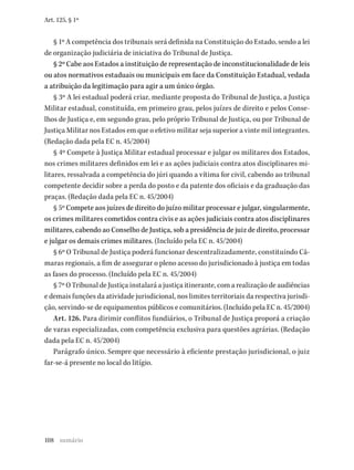 108
Art. 125, § 1º
§ 1º A competência dos tribunais será definida na Constituição do Estado, sendo a lei
de organização judiciária de iniciativa do Tribunal de Justiça.
§ 2º Cabe aos Estados a instituição de representação de inconstitucionalidade de leis
ou atos normativos estaduais ou municipais em face da Constituição Estadual, vedada
a atribuição da legitimação para agir a um único órgão.
§ 3º A lei estadual poderá criar, mediante proposta do Tribunal de Justiça, a Justiça
Militar estadual, constituída, em primeiro grau, pelos juízes de direito e pelos Conse-
lhos de Justiça e, em segundo grau, pelo próprio Tribunal de Justiça, ou por Tribunal de
Justiça Militar nos Estados em que o efetivo militar seja superior a vinte mil integrantes.
(Redação dada pela EC n. 45/2004)
§ 4º Compete à Justiça Militar estadual processar e julgar os militares dos Estados,
nos crimes militares definidos em lei e as ações judiciais contra atos disciplinares mi-
litares, ressalvada a competência do júri quando a vítima for civil, cabendo ao tribunal
competente decidir sobre a perda do posto e da patente dos oficiais e da graduação das
praças. (Redação dada pela EC n. 45/2004)
§ 5º Compete aos juízes de direito do juízo militar processar e julgar, singularmente,
os crimes militares cometidos contra civis e as ações judiciais contra atos disciplinares
militares, cabendo ao Conselho de Justiça, sob a presidência de juiz de direito, processar
e julgar os demais crimes militares. (Incluído pela EC n. 45/2004)
§ 6º O Tribunal de Justiça poderá funcionar descentralizadamente, constituindo Câ-
maras regionais, a fim de assegurar o pleno acesso do jurisdicionado à justiça em todas
as fases do processo. (Incluído pela EC n. 45/2004)
§ 7º O Tribunal de Justiça instalará a justiça itinerante, com a realização de audiências
e demais funções da atividade jurisdicional, nos limites territoriais da respectiva jurisdi-
ção, servindo-se de equipamentos públicos e comunitários. (Incluído pela EC n. 45/2004)
Art. 126. Para dirimir conflitos fundiários, o Tribunal de Justiça proporá a criação
de varas especializadas, com competência exclusiva para questões agrárias. (Redação
dada pela EC n. 45/2004)
Parágrafo único. Sempre que necessário à eficiente prestação jurisdicional, o juiz
far-se-á presente no local do litígio.
sumário
 