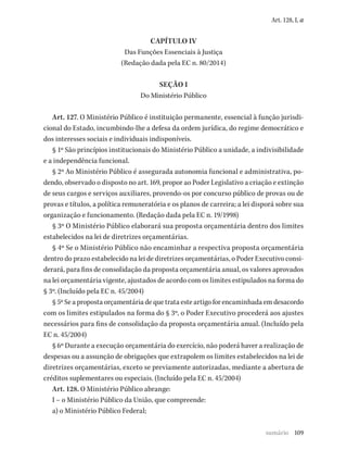 109
Art. 128, I, a
CAPÍTULO IV
Das Funções Essenciais à Justiça
(Redação dada pela EC n. 80/2014)
SEÇÃO I
Do Ministério Público
Art. 127. O Ministério Público é instituição permanente, essencial à função jurisdi-
cional do Estado, incumbindo-lhe a defesa da ordem jurídica, do regime democrático e
dos interesses sociais e individuais indisponíveis.
§ 1º São princípios institucionais do Ministério Público a unidade, a indivisibilidade
e a independência funcional.
§ 2º Ao Ministério Público é assegurada autonomia funcional e administrativa, po-
dendo, observado o disposto no art. 169, propor ao Poder Legislativo a criação e extinção
de seus cargos e serviços auxiliares, provendo-os por concurso público de provas ou de
provas e títulos, a política remuneratória e os planos de carreira; a lei disporá sobre sua
organização e funcionamento. (Redação dada pela EC n. 19/1998)
§ 3º O Ministério Público elaborará sua proposta orçamentária dentro dos limites
estabelecidos na lei de diretrizes orçamentárias.
§ 4º Se o Ministério Público não encaminhar a respectiva proposta orçamentária
dentro do prazo estabelecido na lei de diretrizes orçamentárias, o Poder Executivo consi-
derará, para fins de consolidação da proposta orçamentária anual, os valores aprovados
na lei orçamentária vigente, ajustados de acordo com os limites estipulados na forma do
§ 3º. (Incluído pela EC n. 45/2004)
§ 5º Se a proposta orçamentária de que trata este artigo for encaminhada em desacordo
com os limites estipulados na forma do § 3º, o Poder Executivo procederá aos ajustes
necessários para fins de consolidação da proposta orçamentária anual. (Incluído pela
EC n. 45/2004)
§ 6º Durante a execução orçamentária do exercício, não poderá haver a realização de
despesas ou a assunção de obrigações que extrapolem os limites estabelecidos na lei de
diretrizes orçamentárias, exceto se previamente autorizadas, mediante a abertura de
créditos suplementares ou especiais. (Incluído pela EC n. 45/2004)
Art. 128. O Ministério Público abrange:
I – o Ministério Público da União, que compreende:
a) o Ministério Público Federal;
sumário
 