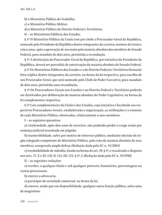 110
Art. 128, I, b
b) o Ministério Público do Trabalho;
c) o Ministério Público Militar;
d) o Ministério Público do Distrito Federal e Territórios;
II – os Ministérios Públicos dos Estados.
§ 1º O Ministério Público da União tem por chefe o Procurador-Geral da República,
nomeado pelo Presidente da República dentre integrantes da carreira, maiores de trinta e
cinco anos, após a aprovação de seu nome pela maioria absoluta dos membros do Senado
Federal, para mandato de dois anos, permitida a recondução.
§ 2º A destituição do Procurador-Geral da República, por iniciativa do Presidente da
República, deverá ser precedida de autorização da maioria absoluta do Senado Federal.
§ 3º Os Ministérios Públicos dos Estados e o do Distrito Federal e Territórios formarão
lista tríplice dentre integrantes da carreira, na forma da lei respectiva, para escolha de
seu Procurador-Geral, que será nomeado pelo Chefe do Poder Executivo, para mandato
de dois anos, permitida uma recondução.
§ 4º Os Procuradores-Gerais nos Estados e no Distrito Federal e Territórios poderão
ser destituídos por deliberação da maioria absoluta do Poder Legislativo, na forma da
lei complementar respectiva.
§ 5º Leis complementares da União e dos Estados, cuja iniciativa é facultada aos res-
pectivos Procuradores-Gerais, estabelecerão a organização, as atribuições e o estatuto
de cada Ministério Público, observadas, relativamente a seus membros:
I – as seguintes garantias:
a) vitaliciedade, após dois anos de exercício, não podendo perder o cargo senão por
sentença judicial transitada em julgado;
b) inamovibilidade, salvo por motivo de interesse público, mediante decisão do ór-
gão colegiado competente do Ministério Público, pelo voto da maioria absoluta de seus
membros, assegurada ampla defesa; (Redação dada pela EC n. 45/2004)
c) irredutibilidade de subsídio, fixado na forma do art. 39, § 4º, e ressalvado o disposto
nos arts. 37, X e XI; 150, II; 153, III; 153, § 2º, I; (Redação dada pela EC n. 19/1998)
II – as seguintes vedações:
a) receber, a qualquer título e sob qualquer pretexto, honorários, percentagens ou
custas processuais;
b) exercer a advocacia;
c) participar de sociedade comercial, na forma da lei;
d) exercer, ainda que em disponibilidade, qualquer outra função pública, salvo uma
de magistério;
sumário
 