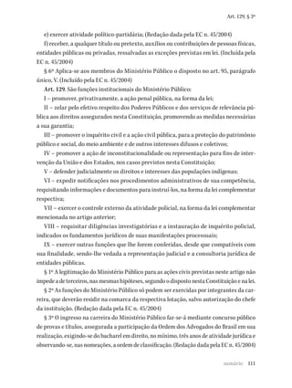 111
Art. 129, § 3º
e) exercer atividade político-partidária; (Redação dada pela EC n. 45/2004)
f) receber, a qualquer título ou pretexto, auxílios ou contribuições de pessoas físicas,
entidades públicas ou privadas, ressalvadas as exceções previstas em lei. (Incluída pela
EC n. 45/2004)
§ 6º Aplica-se aos membros do Ministério Público o disposto no art. 95, parágrafo
único, V. (Incluído pela EC n. 45/2004)
Art. 129. São funções institucionais do Ministério Público:
I – promover, privativamente, a ação penal pública, na forma da lei;
II – zelar pelo efetivo respeito dos Poderes Públicos e dos serviços de relevância pú-
blica aos direitos assegurados nesta Constituição, promovendo as medidas necessárias
a sua garantia;
III – promover o inquérito civil e a ação civil pública, para a proteção do patrimônio
público e social, do meio ambiente e de outros interesses difusos e coletivos;
IV – promover a ação de inconstitucionalidade ou representação para fins de inter-
venção da União e dos Estados, nos casos previstos nesta Constituição;
V – defender judicialmente os direitos e interesses das populações indígenas;
VI – expedir notificações nos procedimentos administrativos de sua competência,
requisitando informações e documentos para instruí-los, na forma da lei complementar
respectiva;
VII – exercer o controle externo da atividade policial, na forma da lei complementar
mencionada no artigo anterior;
VIII – requisitar diligências investigatórias e a instauração de inquérito policial,
indicados os fundamentos jurídicos de suas manifestações processuais;
IX – exercer outras funções que lhe forem conferidas, desde que compatíveis com
sua finalidade, sendo-lhe vedada a representação judicial e a consultoria jurídica de
entidades públicas.
§ 1º A legitimação do Ministério Público para as ações civis previstas neste artigo não
impedeadeterceiros,nasmesmashipóteses,segundoodispostonestaConstituiçãoenalei.
§ 2º As funções do Ministério Público só podem ser exercidas por integrantes da car-
reira, que deverão residir na comarca da respectiva lotação, salvo autorização do chefe
da instituição. (Redação dada pela EC n. 45/2004)
§ 3º O ingresso na carreira do Ministério Público far-se-á mediante concurso público
de provas e títulos, assegurada a participação da Ordem dos Advogados do Brasil em sua
realização, exigindo-se do bacharel em direito, no mínimo, três anos de atividade jurídica e
observando-se, nas nomeações, a ordem de classificação. (Redação dada pela EC n. 45/2004)
sumário
 