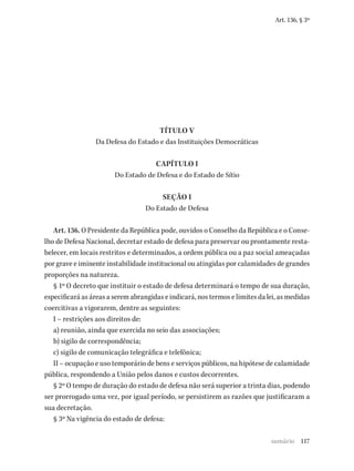 117
Art. 136, § 3º
TÍTULO V
Da Defesa do Estado e das Instituições Democráticas
CAPÍTULO I
Do Estado de Defesa e do Estado de Sítio
SEÇÃO I
Do Estado de Defesa
Art. 136. O Presidente da República pode, ouvidos o Conselho da República e o Conse-
lho de Defesa Nacional, decretar estado de defesa para preservar ou prontamente resta-
belecer, em locais restritos e determinados, a ordem pública ou a paz social ameaçadas
por grave e iminente instabilidade institucional ou atingidas por calamidades de grandes
proporções na natureza.
§ 1º O decreto que instituir o estado de defesa determinará o tempo de sua duração,
especificará as áreas a serem abrangidas e indicará, nos termos e limites da lei, as medidas
coercitivas a vigorarem, dentre as seguintes:
I – restrições aos direitos de:
a) reunião, ainda que exercida no seio das associações;
b) sigilo de correspondência;
c) sigilo de comunicação telegráfica e telefônica;
II – ocupação e uso temporário de bens e serviços públicos, na hipótese de calamidade
pública, respondendo a União pelos danos e custos decorrentes.
§ 2º O tempo de duração do estado de defesa não será superior a trinta dias, podendo
ser prorrogado uma vez, por igual período, se persistirem as razões que justificaram a
sua decretação.
§ 3º Na vigência do estado de defesa:
sumário
 