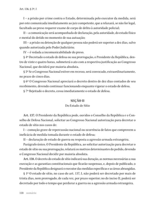 118
Art. 136, § 3º, I
I – a prisão por crime contra o Estado, determinada pelo executor da medida, será
por este comunicada imediatamente ao juiz competente, que a relaxará, se não for legal,
facultado ao preso requerer exame de corpo de delito à autoridade policial;
II – a comunicação será acompanhada de declaração, pela autoridade, do estado físico
e mental do detido no momento de sua autuação;
III – a prisão ou detenção de qualquer pessoa não poderá ser superior a dez dias, salvo
quando autorizada pelo Poder Judiciário;
IV – é vedada a incomunicabilidade do preso.
§ 4º Decretado o estado de defesa ou sua prorrogação, o Presidente da República, den-
tro de vinte e quatro horas, submeterá o ato com a respectiva justificação ao Congresso
Nacional, que decidirá por maioria absoluta.
§ 5º Se o Congresso Nacional estiver em recesso, será convocado, extraordinariamente,
no prazo de cinco dias.
§ 6º O Congresso Nacional apreciará o decreto dentro de dez dias contados de seu
recebimento, devendo continuar funcionando enquanto vigorar o estado de defesa.
§ 7º Rejeitado o decreto, cessa imediatamente o estado de defesa.
SEÇÃO II
Do Estado de Sítio
Art. 137. O Presidente da República pode, ouvidos o Conselho da República e o Con-
selho de Defesa Nacional, solicitar ao Congresso Nacional autorização para decretar o
estado de sítio nos casos de:
I – comoção grave de repercussão nacional ou ocorrência de fatos que comprovem a
ineficácia de medida tomada durante o estado de defesa;
II – declaração de estado de guerra ou resposta a agressão armada estrangeira.
Parágrafo único. O Presidente da República, ao solicitar autorização para decretar o
estado de sítio ou sua prorrogação, relatará os motivos determinantes do pedido, devendo
o Congresso Nacional decidir por maioria absoluta.
Art. 138. O decreto do estado de sítio indicará sua duração, as normas necessárias a sua
execução e as garantias constitucionais que ficarão suspensas, e, depois de publicado, o
PresidentedaRepúblicadesignaráoexecutordasmedidasespecíficaseasáreasabrangidas.
§ 1º O estado de sítio, no caso do art. 137, I, não poderá ser decretado por mais de
trinta dias, nem prorrogado, de cada vez, por prazo superior; no do inciso II, poderá ser
decretado por todo o tempo que perdurar a guerra ou a agressão armada estrangeira.
sumário
 