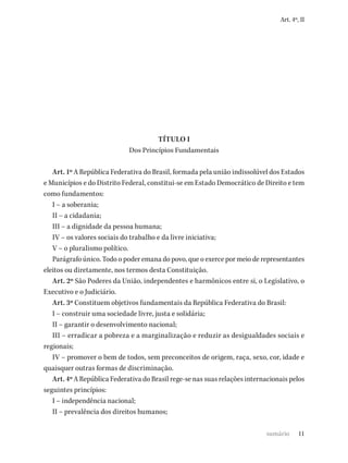 11
Art. 4º, II
TÍTULO I
Dos Princípios Fundamentais
Art. 1º A República Federativa do Brasil, formada pela união indissolúvel dos Estados
e Municípios e do Distrito Federal, constitui-se em Estado Democrático de Direito e tem
como fundamentos:
I – a soberania;
II – a cidadania;
III – a dignidade da pessoa humana;
IV – os valores sociais do trabalho e da livre iniciativa;
V – o pluralismo político.
Parágrafo único. Todo o poder emana do povo, que o exerce por meio de representantes
eleitos ou diretamente, nos termos desta Constituição.
Art. 2º São Poderes da União, independentes e harmônicos entre si, o Legislativo, o
Executivo e o Judiciário.
Art. 3º Constituem objetivos fundamentais da República Federativa do Brasil:
I – construir uma sociedade livre, justa e solidária;
II – garantir o desenvolvimento nacional;
III – erradicar a pobreza e a marginalização e reduzir as desigualdades sociais e
regionais;
IV – promover o bem de todos, sem preconceitos de origem, raça, sexo, cor, idade e
quaisquer outras formas de discriminação.
Art. 4º A República Federativa do Brasil rege-se nas suas relações internacionais pelos
seguintes princípios:
I – independência nacional;
II – prevalência dos direitos humanos;
sumário
 
