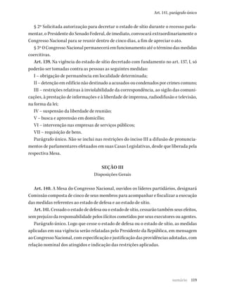 119
Art. 141, parágrafo único
§ 2º Solicitada autorização para decretar o estado de sítio durante o recesso parla-
mentar, o Presidente do Senado Federal, de imediato, convocará extraordinariamente o
Congresso Nacional para se reunir dentro de cinco dias, a fim de apreciar o ato.
§ 3º O Congresso Nacional permanecerá em funcionamento até o término das medidas
coercitivas.
Art. 139. Na vigência do estado de sítio decretado com fundamento no art. 137, I, só
poderão ser tomadas contra as pessoas as seguintes medidas:
I – obrigação de permanência em localidade determinada;
II – detenção em edifício não destinado a acusados ou condenados por crimes comuns;
III – restrições relativas à inviolabilidade da correspondência, ao sigilo das comuni-
cações, à prestação de informações e à liberdade de imprensa, radiodifusão e televisão,
na forma da lei;
IV – suspensão da liberdade de reunião;
V – busca e apreensão em domicílio;
VI – intervenção nas empresas de serviços públicos;
VII – requisição de bens.
Parágrafo único. Não se inclui nas restrições do inciso III a difusão de pronuncia-
mentos de parlamentares efetuados em suas Casas Legislativas, desde que liberada pela
respectiva Mesa.
SEÇÃO III
Disposições Gerais
Art. 140. A Mesa do Congresso Nacional, ouvidos os líderes partidários, designará
Comissão composta de cinco de seus membros para acompanhar e fiscalizar a execução
das medidas referentes ao estado de defesa e ao estado de sítio.
Art. 141. Cessado o estado de defesa ou o estado de sítio, cessarão também seus efeitos,
sem prejuízo da responsabilidade pelos ilícitos cometidos por seus executores ou agentes.
Parágrafo único. Logo que cesse o estado de defesa ou o estado de sítio, as medidas
aplicadas em sua vigência serão relatadas pelo Presidente da República, em mensagem
ao Congresso Nacional, com especificação e justificação das providências adotadas, com
relação nominal dos atingidos e indicação das restrições aplicadas.
sumário
 