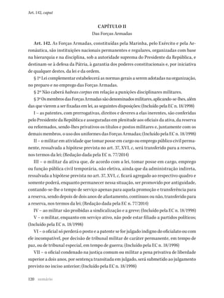 120
Art. 142, caput
CAPÍTULO II
Das Forças Armadas
Art. 142. As Forças Armadas, constituídas pela Marinha, pelo Exército e pela Ae-
ronáutica, são instituições nacionais permanentes e regulares, organizadas com base
na hierarquia e na disciplina, sob a autoridade suprema do Presidente da República, e
destinam-se à defesa da Pátria, à garantia dos poderes constitucionais e, por iniciativa
de qualquer destes, da lei e da ordem.
§ 1º Lei complementar estabelecerá as normas gerais a serem adotadas na organização,
no preparo e no emprego das Forças Armadas.
§ 2º Não caberá habeas corpus em relação a punições disciplinares militares.
§3ºOsmembrosdasForçasArmadassãodenominadosmilitares,aplicando-se-lhes,além
das que vierem a ser fixadas em lei, as seguintes disposições: (Incluído pela EC n. 18/1998)
I – as patentes, com prerrogativas, direitos e deveres a elas inerentes, são conferidas
pelo Presidente da República e asseguradas em plenitude aos oficiais da ativa, da reserva
ou reformados, sendo-lhes privativos os títulos e postos militares e, juntamente com os
demais membros, o uso dos uniformes das Forças Armadas; (Incluído pela EC n. 18/1998)
II – o militar em atividade que tomar posse em cargo ou emprego público civil perma-
nente, ressalvada a hipótese prevista no art. 37, XVI, c, será transferido para a reserva,
nos termos da lei; (Redação dada pela EC n. 77/2014)
III – o militar da ativa que, de acordo com a lei, tomar posse em cargo, emprego
ou função pública civil temporária, não eletiva, ainda que da administração indireta,
ressalvada a hipótese prevista no art. 37, XVI, c, ficará agregado ao respectivo quadro e
somente poderá, enquanto permanecer nessa situação, ser promovido por antiguidade,
contando-se-lhe o tempo de serviço apenas para aquela promoção e transferência para
a reserva, sendo depois de dois anos de afastamento, contínuos ou não, transferido para
a reserva, nos termos da lei; (Redação dada pela EC n. 77/2014)
IV – ao militar são proibidas a sindicalização e a greve; (Incluído pela EC n. 18/1998)
V – o militar, enquanto em serviço ativo, não pode estar filiado a partidos políticos;
(Incluído pela EC n. 18/1998)
VI – o oficial só perderá o posto e a patente se for julgado indigno do oficialato ou com
ele incompatível, por decisão de tribunal militar de caráter permanente, em tempo de
paz, ou de tribunal especial, em tempo de guerra; (Incluído pela EC n. 18/1998)
VII – o oficial condenado na justiça comum ou militar a pena privativa de liberdade
superior a dois anos, por sentença transitada em julgado, será submetido ao julgamento
previsto no inciso anterior; (Incluído pela EC n. 18/1998)
sumário
 