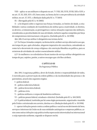 121
Art. 144, § 1º, I
VIII – aplica-se aos militares o disposto no art. 7º, VIII, XII, XVII, XVIII, XIX e XXV, e
no art. 37, XI, XIII, XIV e XV, bem como, na forma da lei e com prevalência da atividade
militar, no art. 37, XVI, c; (Redação dada pela EC n. 77/2014)
IX – (Revogado pela EC n. 41/2003)
X – a lei disporá sobre o ingresso nas Forças Armadas, os limites de idade, a esta-
bilidade e outras condições de transferência do militar para a inatividade, os direitos,
os deveres, a remuneração, as prerrogativas e outras situações especiais dos militares,
consideradas as peculiaridades de suas atividades, inclusive aquelas cumpridas por força
de compromissos internacionais e de guerra. (Incluído pela EC n. 18/1998)
Art. 143. O serviço militar é obrigatório nos termos da lei.
§ 1º Às Forças Armadas compete, na forma da lei, atribuir serviço alternativo aos que,
em tempo de paz, após alistados, alegarem imperativo de consciência, entendendo-se
como tal o decorrente de crença religiosa e de convicção filosófica ou política, para se
eximirem de atividades de caráter essencialmente militar.
§ 2º As mulheres e os eclesiásticos ficam isentos do serviço militar obrigatório em
tempo de paz, sujeitos, porém, a outros encargos que a lei lhes atribuir.
CAPÍTULO III
Da Segurança Pública
Art. 144. A segurança pública, dever do Estado, direito e responsabilidade de todos,
é exercida para a preservação da ordem pública e da incolumidade das pessoas e do
patrimônio, através dos seguintes órgãos:
I –polícia federal;
II – polícia rodoviária federal;
III – polícia ferroviária federal;
IV – polícias civis;
V – polícias militares e corpos de bombeiros militares;
VI – polícias penais federal, estaduais e distrital. (Incluído pela EC n. 104/2019)
§ 1º A polícia federal, instituída por lei como órgão permanente, organizado e mantido
pela União e estruturado em carreira, destina-se a: (Redação dada pela EC n. 19/1998)
I – apurar infrações penais contra a ordem política e social ou em detrimento de bens,
serviços e interesses da União ou de suas entidades autárquicas e empresas públicas, as-
sim como outras infrações cuja prática tenha repercussão interestadual ou internacional
e exija repressão uniforme, segundo se dispuser em lei;
sumário
 