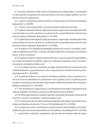 122
Art. 144, § 1º, II
II – prevenir e reprimir o tráfico ilícito de entorpecentes e drogas afins, o contrabando
e o descaminho, sem prejuízo da ação fazendária e de outros órgãos públicos nas res-
pectivas áreas de competência;
III – exercer as funções de polícia marítima, aeroportuária e de fronteiras; (Redação
dada pela EC n. 19/1998)
IV – exercer, com exclusividade, as funções de polícia judiciária da União.
§ 2º A polícia rodoviária federal, órgão permanente, organizado e mantido pela União
e estruturado em carreira, destina-se, na forma da lei, ao patrulhamento ostensivo das
rodovias federais. (Redação dada pela EC n. 19/1998)
§ 3º A polícia ferroviária federal, órgão permanente, organizado e mantido pela União
e estruturado em carreira, destina-se, na forma da lei, ao patrulhamento ostensivo das
ferrovias federais. (Redação dada pela EC n. 19/1998)
§ 4º Às polícias civis, dirigidas por delegados de polícia de carreira, incumbem, ressal-
vada a competência da União, as funções de polícia judiciária e a apuração de infrações
penais, exceto as militares.
§ 5º Às polícias militares cabem a polícia ostensiva e a preservação da ordem pública;
aos corpos de bombeiros militares, além das atribuições definidas em lei, incumbe a
execução de atividades de defesa civil.
§ 5º-A Às polícias penais, vinculadas ao órgão administrador do sistema penal da
unidade federativa a que pertencem, cabe a segurança dos estabelecimentos penais.
(Incluído pela EC n. 104/2019)
§ 6º As polícias militares e os corpos de bombeiros militares, forças auxiliares e re-
serva do Exército subordinam-se, juntamente com as polícias civis e as polícias penais
estaduais e distrital, aos Governadores dos Estados, do Distrito Federal e dos Territórios.
(Redação dada pela EC n. 104/2019)
§ 7º A lei disciplinará a organização e o funcionamento dos órgãos responsáveis pela
segurança pública, de maneira a garantir a eficiência de suas atividades.
§ 8º Os Municípios poderão constituir guardas municipais destinadas à proteção de
seus bens, serviços e instalações, conforme dispuser a lei.
§ 9º A remuneração dos servidores policiais integrantes dos órgãos relacionados neste
artigo será fixada na forma do § 4º do art. 39. (Incluído pela EC n. 19/1998)
§ 10. A segurança viária, exercida para a preservação da ordem pública e da incolu-
midade das pessoas e do seu patrimônio nas vias públicas: (Incluído pela EC n. 82/2014)
I – compreende a educação, engenharia e fiscalização de trânsito, além de outras
sumário
 