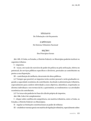 125
Art. 146, III
TÍTULO VI
Da Tributação e do Orçamento
CAPÍTULO I
Do Sistema Tributário Nacional
SEÇÃO I
Dos Princípios Gerais
Art. 145. A União, os Estados, o Distrito Federal e os Municípios poderão instituir os
seguintes tributos:
I – impostos;
II – taxas, em razão do exercício do poder de polícia ou pela utilização, efetiva ou
potencial, de serviços públicos específicos e divisíveis, prestados ao contribuinte ou
postos a sua disposição;
III – contribuição de melhoria, decorrente de obras públicas.
§ 1º Sempre que possível, os impostos terão caráter pessoal e serão graduados se-
gundo a capacidade econômica do contribuinte, facultado à administração tributária,
especialmente para conferir efetividade a esses objetivos, identificar, respeitados os
direitos individuais e nos termos da lei, o patrimônio, os rendimentos e as atividades
econômicas do contribuinte.
§ 2º As taxas não poderão ter base de cálculo própria de impostos.
Art. 146. Cabe à lei complementar:
I – dispor sobre conflitos de competência, em matéria tributária, entre a União, os
Estados, o Distrito Federal e os Municípios;
II – regular as limitações constitucionais ao poder de tributar;
III–estabelecernormasgeraisemmatériadelegislaçãotributária,especialmentesobre:
sumário
 