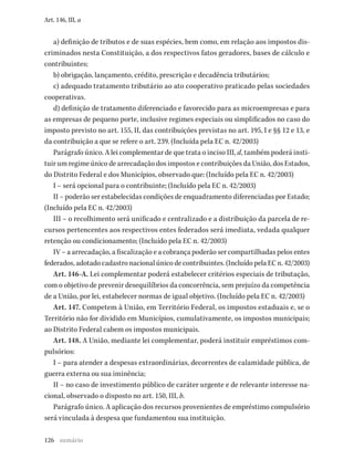 126
Art. 146, III, a
a) definição de tributos e de suas espécies, bem como, em relação aos impostos dis-
criminados nesta Constituição, a dos respectivos fatos geradores, bases de cálculo e
contribuintes;
b) obrigação, lançamento, crédito, prescrição e decadência tributários;
c) adequado tratamento tributário ao ato cooperativo praticado pelas sociedades
cooperativas.
d) definição de tratamento diferenciado e favorecido para as microempresas e para
as empresas de pequeno porte, inclusive regimes especiais ou simplificados no caso do
imposto previsto no art. 155, II, das contribuições previstas no art. 195, I e §§ 12 e 13, e
da contribuição a que se refere o art. 239. (Incluída pela EC n. 42/2003)
Parágrafo único. A lei complementar de que trata o inciso III, d, também poderá insti-
tuir um regime único de arrecadação dos impostos e contribuições da União, dos Estados,
do Distrito Federal e dos Municípios, observado que: (Incluído pela EC n. 42/2003)
I – será opcional para o contribuinte; (Incluído pela EC n. 42/2003)
II – poderão ser estabelecidas condições de enquadramento diferenciadas por Estado;
(Incluído pela EC n. 42/2003)
III – o recolhimento será unificado e centralizado e a distribuição da parcela de re-
cursos pertencentes aos respectivos entes federados será imediata, vedada qualquer
retenção ou condicionamento; (Incluído pela EC n. 42/2003)
IV – a arrecadação, a fiscalização e a cobrança poderão ser compartilhadas pelos entes
federados, adotado cadastro nacional único de contribuintes. (Incluído pela EC n. 42/2003)
Art. 146-A. Lei complementar poderá estabelecer critérios especiais de tributação,
com o objetivo de prevenir desequilíbrios da concorrência, sem prejuízo da competência
de a União, por lei, estabelecer normas de igual objetivo. (Incluído pela EC n. 42/2003)
Art. 147. Competem à União, em Território Federal, os impostos estaduais e, se o
Território não for dividido em Municípios, cumulativamente, os impostos municipais;
ao Distrito Federal cabem os impostos municipais.
Art. 148. A União, mediante lei complementar, poderá instituir empréstimos com-
pulsórios:
I – para atender a despesas extraordinárias, decorrentes de calamidade pública, de
guerra externa ou sua iminência;
II – no caso de investimento público de caráter urgente e de relevante interesse na-
cional, observado o disposto no art. 150, III, b.
Parágrafo único. A aplicação dos recursos provenientes de empréstimo compulsório
será vinculada à despesa que fundamentou sua instituição.
sumário
 