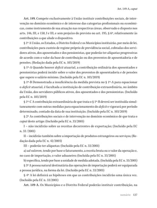 127
Art. 149-A, caput
Art. 149. Compete exclusivamente à União instituir contribuições sociais, de inter-
venção no domínio econômico e de interesse das categorias profissionais ou econômi-
cas, como instrumento de sua atuação nas respectivas áreas, observado o disposto nos
arts. 146, III, e 150, I e III, e sem prejuízo do previsto no art. 195, § 6º, relativamente às
contribuições a que alude o dispositivo.
§ 1º A União, os Estados, o Distrito Federal e os Municípios instituirão, por meio de lei,
contribuições para custeio de regime próprio de previdência social, cobradas dos servi-
dores ativos, dos aposentados e dos pensionistas, que poderão ter alíquotas progressivas
de acordo com o valor da base de contribuição ou dos proventos de aposentadoria e de
pensões. (Redação dada pela EC n. 103/2019)
§ 1º-A Quando houver deficit atuarial, a contribuição ordinária dos aposentados e
pensionistas poderá incidir sobre o valor dos proventos de aposentadoria e de pensões
que supere o salário mínimo. (Incluído pela EC n. 103/2019)
§ 1º-B Demonstrada a insuficiência da medida prevista no § 1º-A para equacionar
o deficit atuarial, é facultada a instituição de contribuição extraordinária, no âmbito
da União, dos servidores públicos ativos, dos aposentados e dos pensionistas. (Incluído
pela EC n. 103/2019)
§ 1º-C A contribuição extraordinária de que trata o § 1º-B deverá ser instituída simul-
taneamente com outras medidas para equacionamento do deficit e vigorará por período
determinado, contado da data de sua instituição. (Incluído pela EC n. 103/2019)
§ 2º As contribuições sociais e de intervenção no domínio econômico de que trata o
caput deste artigo: (Incluído pela EC n. 33/2001)
I – não incidirão sobre as receitas decorrentes de exportação; (Incluído pela EC
n. 33 /2001)
II – incidirão também sobre a importação de produtos estrangeiros ou serviços; (Re-
dação dada pela EC n. 42/2003)
III – poderão ter alíquotas: (Incluído pela EC n. 33/2001)
a) ad valorem, tendo por base o faturamento, a receita bruta ou o valor da operação e,
no caso de importação, o valor aduaneiro; (Incluída pela EC n. 33/2001)
b) específica, tendo por base a unidade de medida adotada. (Incluída pela EC n. 33/2001)
§ 3º A pessoa natural destinatária das operações de importação poderá ser equiparada
a pessoa jurídica, na forma da lei. (Incluído pela EC n. 33/2001)
§ 4º A lei definirá as hipóteses em que as contribuições incidirão uma única vez.
(Incluído pela EC n. 33/2001)
Art. 149-A. Os Municípios e o Distrito Federal poderão instituir contribuição, na
sumário
 