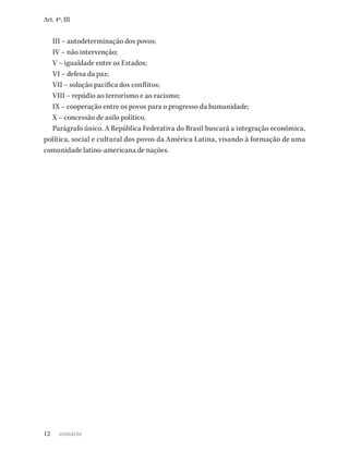 12
Art. 4º, III
III – autodeterminação dos povos;
IV – não intervenção;
V – igualdade entre os Estados;
VI – defesa da paz;
VII – solução pacífica dos conflitos;
VIII – repúdio ao terrorismo e ao racismo;
IX – cooperação entre os povos para o progresso da humanidade;
X – concessão de asilo político.
Parágrafo único. A República Federativa do Brasil buscará a integração econômica,
política, social e cultural dos povos da América Latina, visando à formação de uma
comunidade latino-americana de nações.
sumário
 