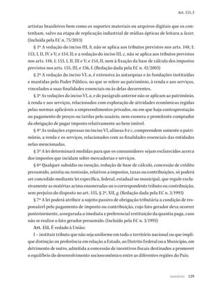 129
Art. 151, I
artistas brasileiros bem como os suportes materiais ou arquivos digitais que os con-
tenham, salvo na etapa de replicação industrial de mídias ópticas de leitura a laser.
(Incluída pela EC n. 75/2013)
§ 1º A vedação do inciso III, b, não se aplica aos tributos previstos nos arts. 148, I;
153, I, II, IV e V; e 154, II; e a vedação do inciso III, c, não se aplica aos tributos previstos
nos arts. 148, I; 153, I, II, III e V; e 154, II, nem à fixação da base de cálculo dos impostos
previstos nos arts. 155, III, e 156, I. (Redação dada pela EC n. 42/2003)
§ 2º A vedação do inciso VI, a, é extensiva às autarquias e às fundações instituídas
e mantidas pelo Poder Público, no que se refere ao patrimônio, à renda e aos serviços,
vinculados a suas finalidades essenciais ou às delas decorrentes.
§ 3º As vedações do inciso VI, a, e do parágrafo anterior não se aplicam ao patrimônio,
à renda e aos serviços, relacionados com exploração de atividades econômicas regidas
pelas normas aplicáveis a empreendimentos privados, ou em que haja contraprestação
ou pagamento de preços ou tarifas pelo usuário, nem exonera o promitente comprador
da obrigação de pagar imposto relativamente ao bem imóvel.
§ 4º As vedações expressas no inciso VI, alíneas b e c, compreendem somente o patri-
mônio, a renda e os serviços, relacionados com as finalidades essenciais das entidades
nelas mencionadas.
§ 5º A lei determinará medidas para que os consumidores sejam esclarecidos acerca
dos impostos que incidam sobre mercadorias e serviços.
§ 6º Qualquer subsídio ou isenção, redução de base de cálculo, concessão de crédito
presumido, anistia ou remissão, relativos a impostos, taxas ou contribuições, só poderá
ser concedido mediante lei específica, federal, estadual ou municipal, que regule exclu-
sivamente as matérias acima enumeradas ou o correspondente tributo ou contribuição,
sem prejuízo do disposto no art. 155, § 2º, XII, g. (Redação dada pela EC n. 3/1993)
§ 7º A lei poderá atribuir a sujeito passivo de obrigação tributária a condição de res-
ponsável pelo pagamento de imposto ou contribuição, cujo fato gerador deva ocorrer
posteriormente, assegurada a imediata e preferencial restituição da quantia paga, caso
não se realize o fato gerador presumido. (Incluído pela EC n. 3/1993)
Art. 151. É vedado à União:
I – instituir tributo que não seja uniforme em todo o território nacional ou que impli-
que distinção ou preferência em relação a Estado, ao Distrito Federal ou a Município, em
detrimento de outro, admitida a concessão de incentivos fiscais destinados a promover
o equilíbrio do desenvolvimento socioeconômico entre as diferentes regiões do País;
sumário
 