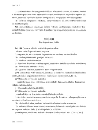 130
Art. 151, II
II – tributar a renda das obrigações da dívida pública dos Estados, do Distrito Federal
e dos Municípios, bem como a remuneração e os proventos dos respectivos agentes pú-
blicos, em níveis superiores aos que fixar para suas obrigações e para seus agentes;
III – instituir isenções de tributos da competência dos Estados, do Distrito Federal
ou dos Municípios.
Art. 152. É vedado aos Estados, ao Distrito Federal e aos Municípios estabelecer dife-
rença tributária entre bens e serviços, de qualquer natureza, em razão de sua procedência
ou destino.
SEÇÃO III
Dos Impostos da União
Art. 153. Compete à União instituir impostos sobre:
I – importação de produtos estrangeiros;
II – exportação, para o exterior, de produtos nacionais ou nacionalizados;
III – renda e proventos de qualquer natureza;
IV – produtos industrializados;
V – operações de crédito, câmbio e seguro, ou relativas a títulos ou valores mobiliários;
VI – propriedade territorial rural;
VII – grandes fortunas, nos termos de lei complementar.
§ 1º É facultado ao Poder Executivo, atendidas as condições e os limites estabelecidos
em lei, alterar as alíquotas dos impostos enumerados nos incisos I, II, IV e V.
§ 2º O imposto previsto no inciso III:
I – será informado pelos critérios da generalidade, da universalidade e da progressi-
vidade, na forma da lei.
II – (Revogado pela EC n. 20/1998)
§ 3º O imposto previsto no inciso IV:
I – será seletivo, em função da essencialidade do produto;
II – será não cumulativo, compensando-se o que for devido em cada operação com o
montante cobrado nas anteriores;
III – não incidirá sobre produtos industrializados destinados ao exterior.
IV – terá reduzido seu impacto sobre a aquisição de bens de capital pelo contribuinte
do imposto, na forma da lei. (Incluído pela EC n. 42/2003)
§ 4º O imposto previsto no inciso VI do caput: (Redação dada pela EC n. 42/2003)
sumário
 