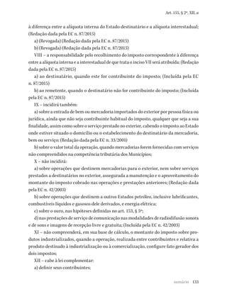 133
Art. 155, § 2º, XII, a
à diferença entre a alíquota interna do Estado destinatário e a alíquota interestadual;
(Redação dada pela EC n. 87/2015)
a) (Revogada) (Redação dada pela EC n. 87/2015)
b) (Revogada) (Redação dada pela EC n. 87/2015)
VIII – a responsabilidade pelo recolhimento do imposto correspondente à diferença
entre a alíquota interna e a interestadual de que trata o inciso VII será atribuída: (Redação
dada pela EC n. 87/2015)
a) ao destinatário, quando este for contribuinte do imposto; (Incluída pela EC
n. 87/2015)
b) ao remetente, quando o destinatário não for contribuinte do imposto; (Incluída
pela EC n. 87/2015)
IX – incidirá também:
a) sobre a entrada de bem ou mercadoria importados do exterior por pessoa física ou
jurídica, ainda que não seja contribuinte habitual do imposto, qualquer que seja a sua
finalidade, assim como sobre o serviço prestado no exterior, cabendo o imposto ao Estado
onde estiver situado o domicílio ou o estabelecimento do destinatário da mercadoria,
bem ou serviço; (Redação dada pela EC n. 33/2001)
b) sobre o valor total da operação, quando mercadorias forem fornecidas com serviços
não compreendidos na competência tributária dos Municípios;
X – não incidirá:
a) sobre operações que destinem mercadorias para o exterior, nem sobre serviços
prestados a destinatários no exterior, assegurada a manutenção e o aproveitamento do
montante do imposto cobrado nas operações e prestações anteriores; (Redação dada
pela EC n. 42/2003)
b) sobre operações que destinem a outros Estados petróleo, inclusive lubrificantes,
combustíveis líquidos e gasosos dele derivados, e energia elétrica;
c) sobre o ouro, nas hipóteses definidas no art. 153, § 5º;
d) nas prestações de serviço de comunicação nas modalidades de radiodifusão sonora
e de sons e imagens de recepção livre e gratuita; (Incluída pela EC n. 42/2003)
XI – não compreenderá, em sua base de cálculo, o montante do imposto sobre pro-
dutos industrializados, quando a operação, realizada entre contribuintes e relativa a
produto destinado à industrialização ou à comercialização, configure fato gerador dos
dois impostos;
XII – cabe à lei complementar:
a) definir seus contribuintes;
sumário
 