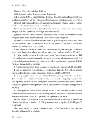 134
Art. 155, § 2º, XII, b
b) dispor sobre substituição tributária;
c) disciplinar o regime de compensação do imposto;
d) fixar, para efeito de sua cobrança e definição do estabelecimento responsável, o
local das operações relativas à circulação de mercadorias e das prestações de serviços;
e) excluir da incidência do imposto, nas exportações para o exterior, serviços e outros
produtos além dos mencionados no inciso X, a;
f) prever casos de manutenção de crédito, relativamente à remessa para outro Estado
e exportação para o exterior, de serviços e de mercadorias;
g) regular a forma como, mediante deliberação dos Estados e do Distrito Federal,
isenções, incentivos e benefícios fiscais serão concedidos e revogados.
h) definir os combustíveis e lubrificantes sobre os quais o imposto incidirá uma única
vez, qualquer que seja a sua finalidade, hipótese em que não se aplicará o disposto no
inciso X, b; (Incluída pela EC n. 33/2001)
i) fixar a base de cálculo, de modo que o montante do imposto a integre, também na
importação do exterior de bem, mercadoria ou serviço. (Incluída pela EC n. 33/2001)
§ 3º À exceção dos impostos de que tratam o inciso II do caput deste artigo e o art. 153,
I e II, nenhum outro imposto poderá incidir sobre operações relativas a energia elétrica,
serviços de telecomunicações, derivados de petróleo, combustíveis e minerais do País.
(Redação dada pela EC n. 33/2001)
§ 4º Na hipótese do inciso XII, h, observar-se-á o seguinte: (Incluído pela EC n. 33/2001)
I – nas operações com os lubrificantes e combustíveis derivados de petróleo, o imposto
caberá ao Estado onde ocorrer o consumo; (Incluído pela EC n. 33/2001)
II – nas operações interestaduais, entre contribuintes, com gás natural e seus deriva-
dos, e lubrificantes e combustíveis não incluídos no inciso I deste parágrafo, o imposto
será repartido entre os Estados de origem e de destino, mantendo-se a mesma propor-
cionalidade que ocorre nas operações com as demais mercadorias; (Incluído pela EC n.
33/2001)
III – nas operações interestaduais com gás natural e seus derivados, e lubrificantes e
combustíveis não incluídos no inciso I deste parágrafo, destinadas a não contribuinte,
o imposto caberá ao Estado de origem; (Incluído pela EC n. 33/2001)
IV – as alíquotas do imposto serão definidas mediante deliberação dos Estados e
Distrito Federal, nos termos do § 2º, XII, g, observando-se o seguinte: (Incluído pela EC
n. 33/2001)
a) serão uniformes em todo o território nacional, podendo ser diferenciadas por pro-
duto; (Incluída pela EC n. 33/2001)
sumário
 