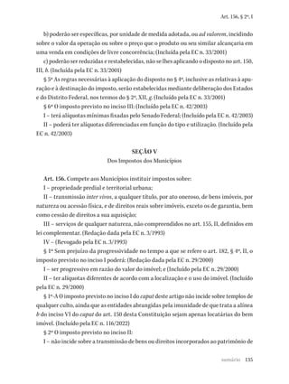 135
Art. 156, § 2º, I
b) poderão ser específicas, por unidade de medida adotada, ou ad valorem, incidindo
sobre o valor da operação ou sobre o preço que o produto ou seu similar alcançaria em
uma venda em condições de livre concorrência; (Incluída pela EC n. 33/2001)
c) poderão ser reduzidas e restabelecidas, não se lhes aplicando o disposto no art. 150,
III, b. (Incluída pela EC n. 33/2001)
§ 5º As regras necessárias à aplicação do disposto no § 4º, inclusive as relativas à apu-
ração e à destinação do imposto, serão estabelecidas mediante deliberação dos Estados
e do Distrito Federal, nos termos do § 2º, XII, g. (Incluído pela EC n. 33/2001)
§ 6º O imposto previsto no inciso III: (Incluído pela EC n. 42/2003)
I – terá alíquotas mínimas fixadas pelo Senado Federal; (Incluído pela EC n. 42/2003)
II – poderá ter alíquotas diferenciadas em função do tipo e utilização. (Incluído pela
EC n. 42/2003)
SEÇÃO V
Dos Impostos dos Municípios
Art. 156. Compete aos Municípios instituir impostos sobre:
I – propriedade predial e territorial urbana;
II – transmissão inter vivos, a qualquer título, por ato oneroso, de bens imóveis, por
natureza ou acessão física, e de direitos reais sobre imóveis, exceto os de garantia, bem
como cessão de direitos a sua aquisição;
III – serviços de qualquer natureza, não compreendidos no art. 155, II, definidos em
lei complementar. (Redação dada pela EC n. 3/1993)
IV – (Revogado pela EC n. 3/1993)
§ 1º Sem prejuízo da progressividade no tempo a que se refere o art. 182, § 4º, II, o
imposto previsto no inciso I poderá: (Redação dada pela EC n. 29/2000)
I – ser progressivo em razão do valor do imóvel; e (Incluído pela EC n. 29/2000)
II – ter alíquotas diferentes de acordo com a localização e o uso do imóvel. (Incluído
pela EC n. 29/2000)
§ 1º-A O imposto previsto no inciso I do caput deste artigo não incide sobre templos de
qualquer culto, ainda que as entidades abrangidas pela imunidade de que trata a alínea
b do inciso VI do caput do art. 150 desta Constituição sejam apenas locatárias do bem
imóvel. (Incluído pela EC n. 116/2022)
§ 2º O imposto previsto no inciso II:
I – não incide sobre a transmissão de bens ou direitos incorporados ao patrimônio de
sumário
 
