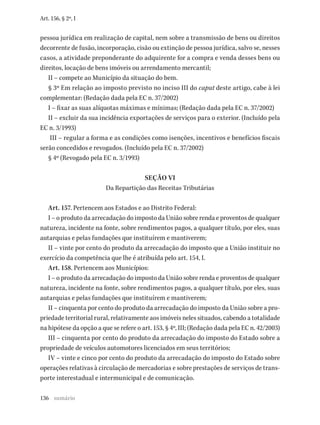 136
Art. 156, § 2º, I
pessoa jurídica em realização de capital, nem sobre a transmissão de bens ou direitos
decorrente de fusão, incorporação, cisão ou extinção de pessoa jurídica, salvo se, nesses
casos, a atividade preponderante do adquirente for a compra e venda desses bens ou
direitos, locação de bens imóveis ou arrendamento mercantil;
II – compete ao Município da situação do bem.
§ 3º Em relação ao imposto previsto no inciso III do caput deste artigo, cabe à lei
complementar: (Redação dada pela EC n. 37/2002)
I – fixar as suas alíquotas máximas e mínimas; (Redação dada pela EC n. 37/2002)
II – excluir da sua incidência exportações de serviços para o exterior. (Incluído pela
EC n. 3/1993)
III – regular a forma e as condições como isenções, incentivos e benefícios fiscais
serão concedidos e revogados. (Incluído pela EC n. 37/2002)
§ 4º (Revogado pela EC n. 3/1993)
SEÇÃO VI
Da Repartição das Receitas Tributárias
Art. 157. Pertencem aos Estados e ao Distrito Federal:
I – o produto da arrecadação do imposto da União sobre renda e proventos de qualquer
natureza, incidente na fonte, sobre rendimentos pagos, a qualquer título, por eles, suas
autarquias e pelas fundações que instituírem e mantiverem;
II – vinte por cento do produto da arrecadação do imposto que a União instituir no
exercício da competência que lhe é atribuída pelo art. 154, I.
Art. 158. Pertencem aos Municípios:
I – o produto da arrecadação do imposto da União sobre renda e proventos de qualquer
natureza, incidente na fonte, sobre rendimentos pagos, a qualquer título, por eles, suas
autarquias e pelas fundações que instituírem e mantiverem;
II – cinquenta por cento do produto da arrecadação do imposto da União sobre a pro-
priedade territorial rural, relativamente aos imóveis neles situados, cabendo a totalidade
na hipótese da opção a que se refere o art. 153, § 4º, III; (Redação dada pela EC n. 42/2003)
III – cinquenta por cento do produto da arrecadação do imposto do Estado sobre a
propriedade de veículos automotores licenciados em seus territórios;
IV – vinte e cinco por cento do produto da arrecadação do imposto do Estado sobre
operações relativas à circulação de mercadorias e sobre prestações de serviços de trans-
porte interestadual e intermunicipal e de comunicação.
sumário
 