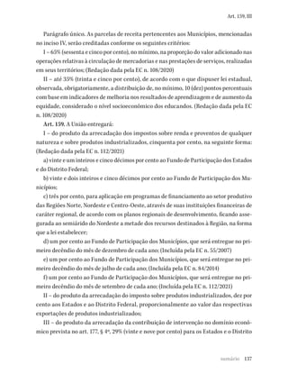 137
Art. 159, III
Parágrafo único. As parcelas de receita pertencentes aos Municípios, mencionadas
no inciso IV, serão creditadas conforme os seguintes critérios:
I – 65% (sessenta e cinco por cento), no mínimo, na proporção do valor adicionado nas
operações relativas à circulação de mercadorias e nas prestações de serviços, realizadas
em seus territórios; (Redação dada pela EC n. 108/2020)
II – até 35% (trinta e cinco por cento), de acordo com o que dispuser lei estadual,
observada, obrigatoriamente, a distribuição de, no mínimo, 10 (dez) pontos percentuais
com base em indicadores de melhoria nos resultados de aprendizagem e de aumento da
equidade, considerado o nível socioeconômico dos educandos. (Redação dada pela EC
n. 108/2020)
Art. 159. A União entregará:
I – do produto da arrecadação dos impostos sobre renda e proventos de qualquer
natureza e sobre produtos industrializados, cinquenta por cento, na seguinte forma:
(Redação dada pela EC n. 112/2021)
a) vinte e um inteiros e cinco décimos por cento ao Fundo de Participação dos Estados
e do Distrito Federal;
b) vinte e dois inteiros e cinco décimos por cento ao Fundo de Participação dos Mu-
nicípios;
c) três por cento, para aplicação em programas de financiamento ao setor produtivo
das Regiões Norte, Nordeste e Centro-Oeste, através de suas instituições financeiras de
caráter regional, de acordo com os planos regionais de desenvolvimento, ficando asse-
gurada ao semiárido do Nordeste a metade dos recursos destinados à Região, na forma
que a lei estabelecer;
d) um por cento ao Fundo de Participação dos Municípios, que será entregue no pri-
meiro decêndio do mês de dezembro de cada ano; (Incluída pela EC n. 55/2007)
e) um por cento ao Fundo de Participação dos Municípios, que será entregue no pri-
meiro decêndio do mês de julho de cada ano; (Incluída pela EC n. 84/2014)
f) um por cento ao Fundo de Participação dos Municípios, que será entregue no pri-
meiro decêndio do mês de setembro de cada ano; (Incluída pela EC n. 112/2021)
II – do produto da arrecadação do imposto sobre produtos industrializados, dez por
cento aos Estados e ao Distrito Federal, proporcionalmente ao valor das respectivas
exportações de produtos industrializados;
III – do produto da arrecadação da contribuição de intervenção no domínio econô-
mico prevista no art. 177, § 4º, 29% (vinte e nove por cento) para os Estados e o Distrito
sumário
 