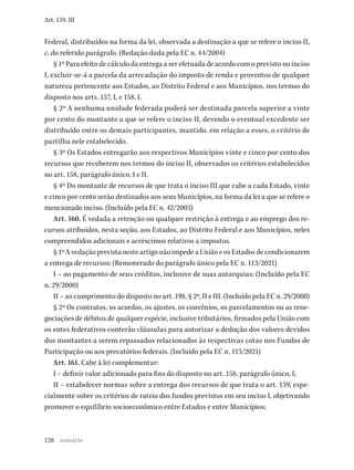 138
Art. 159, III
Federal, distribuídos na forma da lei, observada a destinação a que se refere o inciso II,
c, do referido parágrafo. (Redação dada pela EC n. 44/2004)
§ 1º Para efeito de cálculo da entrega a ser efetuada de acordo com o previsto no inciso
I, excluir-se-á a parcela da arrecadação do imposto de renda e proventos de qualquer
natureza pertencente aos Estados, ao Distrito Federal e aos Municípios, nos termos do
disposto nos arts. 157, I, e 158, I.
§ 2º A nenhuma unidade federada poderá ser destinada parcela superior a vinte
por cento do montante a que se refere o inciso II, devendo o eventual excedente ser
distribuído entre os demais participantes, mantido, em relação a esses, o critério de
partilha nele estabelecido.
§ 3º Os Estados entregarão aos respectivos Municípios vinte e cinco por cento dos
recursos que receberem nos termos do inciso II, observados os critérios estabelecidos
no art. 158, parágrafo único, I e II.
§ 4º Do montante de recursos de que trata o inciso III que cabe a cada Estado, vinte
e cinco por cento serão destinados aos seus Municípios, na forma da lei a que se refere o
mencionado inciso. (Incluído pela EC n. 42/2003)
Art. 160. É vedada a retenção ou qualquer restrição à entrega e ao emprego dos re-
cursos atribuídos, nesta seção, aos Estados, ao Distrito Federal e aos Municípios, neles
compreendidos adicionais e acréscimos relativos a impostos.
§ 1º A vedação prevista neste artigo não impede a União e os Estados de condicionarem
a entrega de recursos: (Renumerado do parágrafo único pela EC n. 113/2021)
I – ao pagamento de seus créditos, inclusive de suas autarquias; (Incluído pela EC
n. 29/2000)
II – ao cumprimento do disposto no art. 198, § 2º, II e III. (Incluído pela EC n. 29/2000)
§ 2º Os contratos, os acordos, os ajustes, os convênios, os parcelamentos ou as rene-
gociações de débitos de qualquer espécie, inclusive tributários, firmados pela União com
os entes federativos conterão cláusulas para autorizar a dedução dos valores devidos
dos montantes a serem repassados relacionados às respectivas cotas nos Fundos de
Participação ou aos precatórios federais. (Incluído pela EC n. 113/2021)
Art. 161. Cabe à lei complementar:
I – definir valor adicionado para fins do disposto no art. 158, parágrafo único, I;
II – estabelecer normas sobre a entrega dos recursos de que trata o art. 159, espe-
cialmente sobre os critérios de rateio dos fundos previstos em seu inciso I, objetivando
promover o equilíbrio socioeconômico entre Estados e entre Municípios;
sumário
 