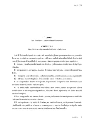 13
Art. 5º, VIII
TÍTULO II
Dos Direitos e Garantias Fundamentais
CAPÍTULO I
Dos Direitos e Deveres Individuais e Coletivos
Art. 5º Todos são iguais perante a lei, sem distinção de qualquer natureza, garantin-
do-se aos brasileiros e aos estrangeiros residentes no País a inviolabilidade do direito à
vida, à liberdade, à igualdade, à segurança e à propriedade, nos termos seguintes:
I – homens e mulheres são iguais em direitos e obrigações, nos termos desta Cons-
tituição;
II – ninguém será obrigado a fazer ou deixar de fazer alguma coisa senão em virtude
de lei;
III – ninguém será submetido a tortura nem a tratamento desumano ou degradante;
IV – é livre a manifestação do pensamento, sendo vedado o anonimato;
V – é assegurado o direito de resposta, proporcional ao agravo, além da indenização
por dano material, moral ou à imagem;
VI – é inviolável a liberdade de consciência e de crença, sendo assegurado o livre
exercício dos cultos religiosos e garantida, na forma da lei, a proteção aos locais de culto
e a suas liturgias;
VII – é assegurada, nos termos da lei, a prestação de assistência religiosa nas entidades
civis e militares de internação coletiva;
VIII – ninguém será privado de direitos por motivo de crença religiosa ou de convic-
ção filosófica ou política, salvo se as invocar para eximir-se de obrigação legal a todos
imposta e recusar-se a cumprir prestação alternativa, fixada em lei;
sumário
 