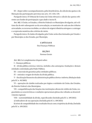 139
Art. 163, VIII, b
III – dispor sobre o acompanhamento, pelos beneficiários, do cálculo das quotas e da
liberação das participações previstas nos arts. 157, 158 e 159.
Parágrafo único. O Tribunal de Contas da União efetuará o cálculo das quotas refe-
rentes aos fundos de participação a que alude o inciso II.
Art. 162. A União, os Estados, o Distrito Federal e os Municípios divulgarão, até o úl-
timo dia do mês subsequente ao da arrecadação, os montantes de cada um dos tributos
arrecadados, os recursos recebidos, os valores de origem tributária entregues e a entregar
e a expressão numérica dos critérios de rateio.
Parágrafo único. Os dados divulgados pela União serão discriminados por Estado e
por Município; os dos Estados, por Município.
CAPÍTULO II
Das Finanças Públicas
SEÇÃO I
Normas Gerais
Art. 163. Lei complementar disporá sobre:
I – finanças públicas;
II – dívida pública externa e interna, incluída a das autarquias, fundações e demais
entidades controladas pelo Poder Público;
III – concessão de garantias pelas entidades públicas;
IV – emissão e resgate de títulos da dívida pública;
V – fiscalização financeira da administração pública direta e indireta; (Redação dada
pela EC n. 40/2003)
VI – operações de câmbio realizadas por órgãos e entidades da União, dos Estados,
do Distrito Federal e dos Municípios;
VII – compatibilização das funções das instituições oficiais de crédito da União, res-
guardadas as características e condições operacionais plenas das voltadas ao desenvol-
vimento regional;
VIII – sustentabilidade da dívida, especificando: (Incluído pela EC n. 109/2021)
a) indicadores de sua apuração; (Incluída pela EC n. 109/2021)
b) níveis de compatibilidade dos resultados fiscais com a trajetória da dívida; (Incluída
pela EC n. 109/2021)
sumário
 