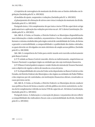 140
Art. 163, VIII, c
c) trajetória de convergência do montante da dívida com os limites definidos em le-
gislação; (Incluída pela EC n. 109/2021)
d) medidas de ajuste, suspensões e vedações; (Incluída pela EC n. 109/2021)
e) planejamento de alienação de ativos com vistas à redução do montante da dívida.
(Incluída pela EC n. 109/2021)
Parágrafo único. A lei complementar de que trata o inciso VIII do caput deste artigo
pode autorizar a aplicação das vedações previstas no art. 167-A desta Constituição. (In-
cluído pela EC n. 109/2021)
Art. 163-A. A União, os Estados, o Distrito Federal e os Municípios disponibilizarão
suas informações e dados contábeis, orçamentários e fiscais, conforme periodicidade,
formato e sistema estabelecidos pelo órgão central de contabilidade da União, de forma
a garantir a rastreabilidade, a comparabilidade e a publicidade dos dados coletados,
os quais deverão ser divulgados em meio eletrônico de amplo acesso público. (Incluído
pela EC n. 108/2020)
Art. 164. A competência da União para emitir moeda será exercida exclusivamente
pelo Banco Central.
§ 1º É vedado ao Banco Central conceder, direta ou indiretamente, empréstimos ao
Tesouro Nacional e a qualquer órgão ou entidade que não seja instituição financeira.
§ 2º O Banco Central poderá comprar e vender títulos de emissão do Tesouro Nacional,
com o objetivo de regular a oferta de moeda ou a taxa de juros.
§ 3º As disponibilidades de caixa da União serão depositadas no Banco Central; as dos
Estados, do Distrito Federal, dos Municípios e dos órgãos ou entidades do Poder Público
e das empresas por ele controladas, em instituições financeiras oficiais, ressalvados os
casos previstos em lei.
Art. 164-A. A União, os Estados, o Distrito Federal e os Municípios devem conduzir
suas políticas fiscais de forma a manter a dívida pública em níveis sustentáveis, na for-
ma da lei complementar referida no inciso VIII do caput do art. 163 desta Constituição.
(Incluído pela EC n. 109/2021)
Parágrafo único. A elaboração e a execução de planos e orçamentos devem refletir
a compatibilidade dos indicadores fiscais com a sustentabilidade da dívida. (Incluído
pela EC n. 109/2021)
sumário
 